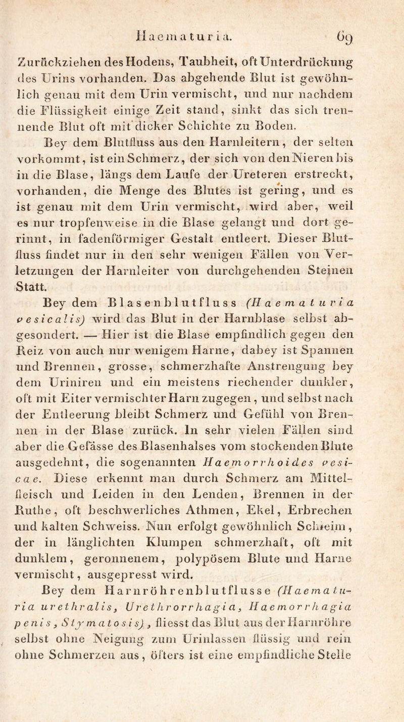 Zurückziehen des Hodens, Taubheit, oft Unterdrückung iles Urins vorhanden. Das abgehende Blut ist gewöhn- lich genau mit dem Urin vermischt, und nur nachdem die Flüssigkeit einige Zeit stand, sinkt das sich tren- nende Blut oft mit dicker Schichte zu Boden. Bey dem Blutfluss aus den Harnleitern, der selten vorkommt, ist ein Schmerz, der sich von denNieren bis in die Blase, längs dem Laufe der Ureteren erstreckt, vorhanden, die Menge des Blutes ist gering, und es ist genau mit dem Urin vermischt, wird aber, weil es nur tropfenweise in die Blase gelangt und dort ge- rinnt, in fadenförmiger Gestalt entleert. Dieser Blut- iluss findet nur in den sehr wenigen Fällen von Ver- letzungen der Harnleiter von durchgehenden Steinen Statt. Bey dem Blasenblutfluss (H a e m a t u r i a v e si c alis) wird das Blut in der Harnblase selbst ab- gesondert. — Hier ist die Blase empfindlich gegen den Beiz von auch nur wenigem Harne, dabey ist Spannen und Brennen, grosse, schmerzhafte Anstrengung bey dem Uriniren und ein meistens riechender dunkler, oft mit Eiter vermischter Harn zugegen , und selbst nach der Entleerung bleibt Schmerz und Gefühl von Bren- nen in der Blase zurück, ln sehr vielen Fällen sind aber die Gelasse des Blasenhalses vom stockenden Blute ausgedehnt, die sogenannten Haemorrhoides vesi- cae. D iese erkennt man durch Schmerz am Mittei- fleisch und Leiden in den Lenden, Brennen in der Küthe, oft beschwerliches Athmen, Ekel, Erbrechen und kalten Schweiss. Nun erfolgt gewöhnlich Schleim, der in länglichten Klumpen schmerzhaft, oft mit dunklem, geronnenem, polypösem Blute und Harne vermischt, ausgepresst wird. Bey dem Harnröhrenblutflusse (Haematu- ria uv ethr alis 3 U r et kr orr hagi et, Haemorr hagi a p eni s 3 Sij m atosis) } fliesst das Blut aus der Harnröhre selbst ohne Neigung zum Urinlassen flüssig und rein ohne Schmerzen aus, öfters ist eine empfindliche Stelle