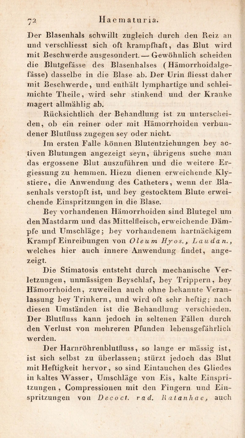 Der Blasenhals schwillt zugleich durch den P*eiz an und verschliesst sich oft krampfhaft, das Blut wird mit Beschwerde auseresondert.— Gewöhnlich scheiden o die Blutgefässe des Blasenhalses ( Hämorrhoidalge- fässe) dasselbe in die Blase ab. Der Urin fliesst daher mit Beschwerde, und enthält lymphartige und schlei- michte Theile, wird sehr stinkend und der Kranke magert allmählig ab. Bücksichtlich der Behandlung ist zu unterschei- den, ob ein reiner oder mit Hämorrhoiden verbun- dener Blutfluss zugegen sey oder nicht. Im ersten Falle können Blutentziehungen bey ac- iiven Blutungen angezeigt seyn, übrigens suche man das ergossene Blut auszuführen und die weitere Er- giessung zu hemmen. Hiezu dienen erweichende Kly- stiere, die Anwendung des Catheters, wenn der Bla- senhals verstopft ist, und bey gestocktem Blute erwei- chende Einspritzungen in die Blase. Bey vorhandenen Hämorrhoiden sind Blutegel um den Mastdarm und das Mittelfleisch, erweichende Däm- pfe und Umschläge; bey vorhandenem hartnäckigem Krampf Einreibungen von Oleum Hyos., L au da n., welches hier auch innere Anwendung findet, ange- zeigt. Die Stimatosis entsteht durch mechanische Ver- letzungen, unmässigen Beyschlaf, bey Trippern, bey Hämorrhoiden, zuweilen auch ohne bekannte Veran- lassung bey Trinkern, und wird oft sehr heftig; nach diesen Umständen ist die Behandlung verschieden. Der Blutfluss kann jedoch in seltenen Fällen durch den Verlust von mehreren Pfunden lebensgefährlich werden. D er Harnröhrenblutfluss, so lange er mässig ist, ist sich selbst zu überlassen; stürzt jedoch das Blut mit Heftigkeit hervor, so sind Eintauchen des Gliedes in kaltes Wasser, Umschläge von Eis, kalte Einspri- tzungen , Gompressionen mit den Fingern und Ein- spritzungen von D ec o ct. r a d. Ilntanhae, auch