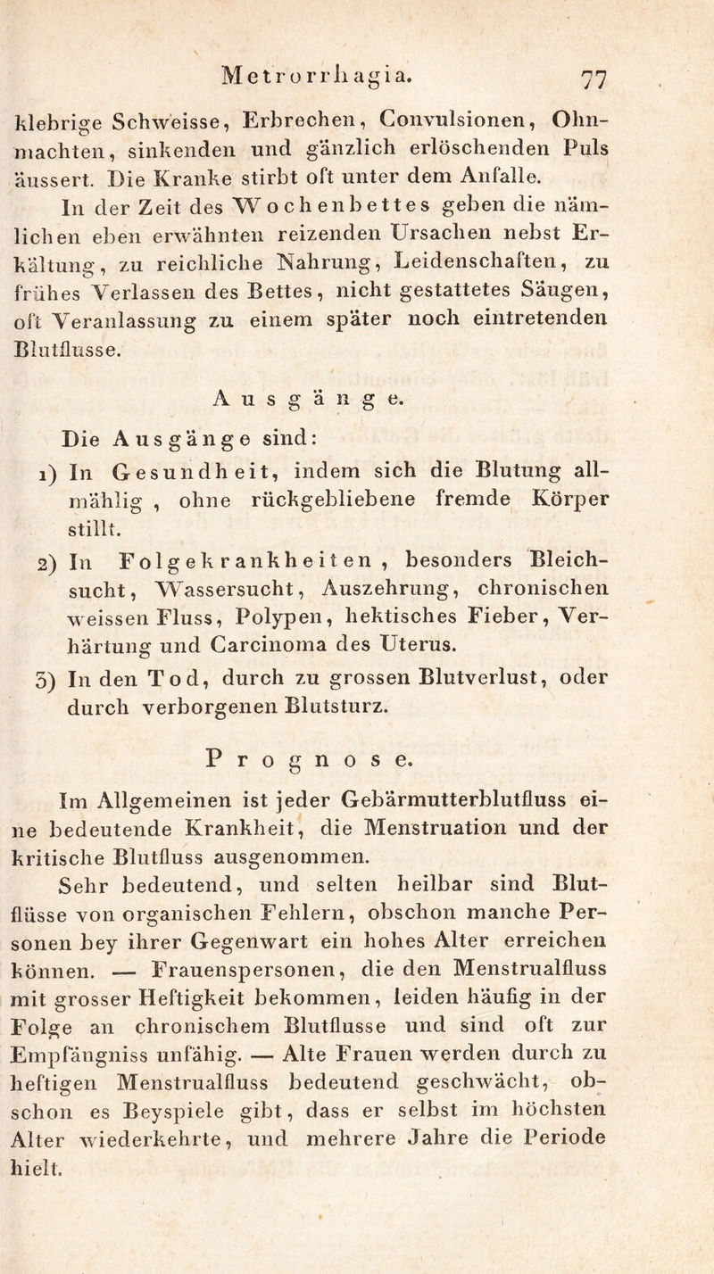 klebrige Schweisse, Erbrechen, Convulsionen, Ohn- mächten, sinkenden und gänzlich erlöschenden Puls äussert. Die Kranke stirbt oft unter dem Anfalle. In der Zeit des Wochenbettes geben die näm- lichen eben erwähnten reizenden Ursachen nebst Er- kältung, zu reichliche Nahrung, Leidenschaften, zu frühes Verlassen des Bettes, nicht gestattetes Säugen, oft Veranlassung zu einem später noch eintretenden Blutflusse. Ausgänge. Die Ausgänge sind: 1) In Gesundheit, indem sich die Blutung all- mählig , ohne rückgebliebene fremde Körper stillt. 2) In Folgekrankheiten, besonders Bleich- sucht, Wassersucht, Auszehrung, chronischen weissen Fluss, Polypen, hektisches Fieber, Ver- härtung und Carcinoma des Uterus. 5) In den Tod, durch zu grossen Blutverlust, oder durch verborgenen Blutsturz. Prognose« Im Allgemeinen ist jeder Gebärmutterblutfluss ei- ne bedeutende Krankheit, die Menstruation und der kritische Blutfluss ausgenommen. Sehr bedeutend, und selten heilbar sind Blut- flüsse von organischen Fehlern, obschon manche Per- sonen bey ihrer Gegenwart ein hohes Alter erreichen können. — Frauenspersonen, die den Menstrualfluss mit grosser Heftigkeit bekommen, leiden häufig in der Folge an chronischem Blutflusse und sind oft zur Empfängniss unfähig. — Alte Frauen werden durch zu heftigen Menstrualfluss bedeutend geschwächt, ob- schon es Beyspiele gibt, dass er selbst im höchsten Alter wiederkehlte, und mehrere Jahre die Periode hielt.