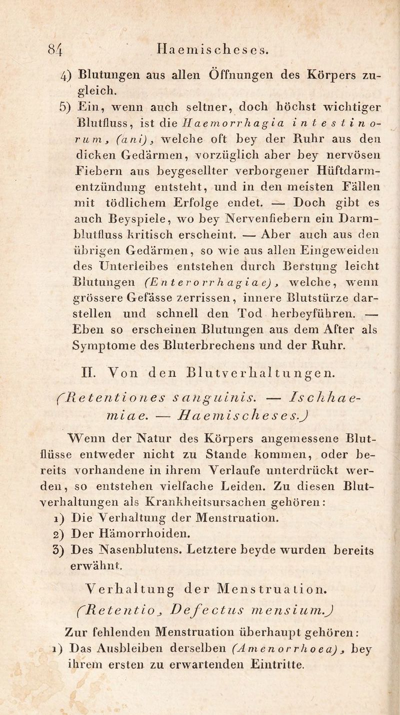 «• 4) Blutungen aus allen Öffnungen des Körpers zu- gleich. 5) Ein, wenn auch seltner, doch höchst wichtiger Blutfluss, ist die Haemorr hagia intestin o- ritnij (ani) 9 welche oft bey der Ruhr aus den dicken Gedärmen, vorzüglich aber bey nervösen Fiebern aus beygesellter verborgener Hüftdarm- entzündung entsteht, und in den meisten Fällen mit tödlichem Erfolge endet. —» Doch gibt es auch Beyspiele, wo bey Nervenfiebern ein Darm- blutfluss kritisch erscheint. — Aber auch aus den übrigen Gedärmen, so wie aus allen Eingeweiden des Unterleibes entstehen durch Berstung leicht Blutungen (Enterorrhagiae), welche, wenn grössere Gefässe zerrissen, innere Blutstürze dar- stellen und schnell den Tod herbeyführen. — Eben so erscheinen Blutungen aus dem After als Symptome des Bluterbrechens und der Ruhr. II. Von den Blutverhaltungen. (Re t ent io ne s s anguinis. — Ischhae- miae. — Haemis che s e s.J Wenn der Natur des Körpers angemessene Blut- flüsse entweder nicht zu Stande kommen, oder be- reits vorhandene in ihrem Verlaufe unterdrückt wer- den, so entstehen vielfache Leiden. Zu diesen Blut- verhaltungen als Krankheitsursachen gehören: 1) Die Verhaltung der Menstruation. 2) Der Hämorrhoiden. 3) D es Nasenblutens. Letztere beyde wurden bereits erwähnt, Verhaltung der Menstruation. CR et ent io D efe ctus mensium.J Zur fehlenden Menstruation überhaupt gehören: i) Das Ausbleiben derselben (Amenorrhoea) , bey ihrem ersten zu erwartenden Eintritte.