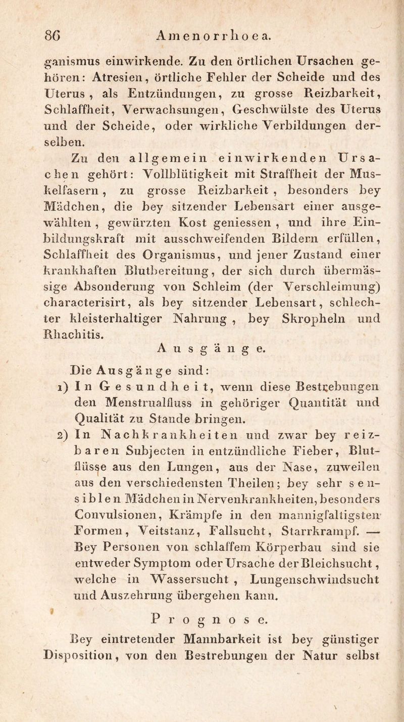 j ganismus einwirkende. Zu den örtlichen Ursachen ge- hören: Atresien, örtliche Fehler der Scheide und des Uterus , als Entzündungen, zu grosse Reizbarkeit, Schlaffheit, Verwachsungen, Geschwülste des Uterus und der Scheide, oder wirkliche Verbildungen der- selben. Zu den allgemein einwirkenden Ursa- chen gehört: Vollblütigkeit mit Straffheit der Mus- kelfasern , zu grosse Reizbarkeit , besonders bey Mädchen, die bey sitzender Lebensart einer ausge- wählten , gewürzten Kost geniessen , und ihre Ein- bildungskraft mit ausschweifenden Bildern erfüllen, Schlaffheit des Organismus, und jener Zustand einer krankhaften Blutbereitung, der sich durch übermäs- sige Absonderung von Schleim (der Verschleimung) characterisirt, als bey sitzender Lebensart, schlech- ter kleisterhaltiger Nahrung , bey Skropheln und Rhachitis. A u s g ä n g e. Die Ausgänge sind: 1) I n G e sundheit, wenn diese Bestrebungen den Menstrualfluss in gehöriger Quantität und Qualität zu Stande bringen. 2) In Nachkrankheiten und zwar bey reiz- baren Subjecten in entzündliche Fieber, Blut- flüsse aus den Lungen, aus der Nase, zuweilen aus den verschiedensten Theilen; bey sehr sen- sibl e n Mädchen in Nervenkrankheiten, besonders Convulsionen, Krämpfe in den mannigfaltigsten Formen, Veitstanz, Fallsucht, Starrkrampf. — Bey Personen von schlaffem Körperbau sind sie entweder Symptom oder Ursache der Bleichsucht, welche in Wassersucht , Lungenschwindsucht und Auszehrung übergehen kann. Prognose. Bey eintretender Mannbarkeit ist bey günstiger Disposition, von den Bestrebungen der Natur selbst