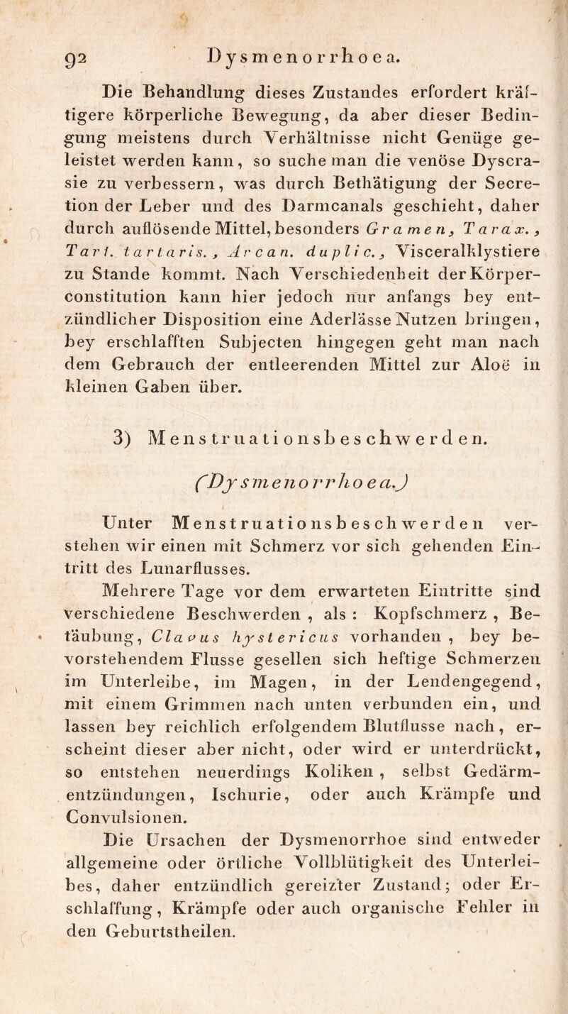Die Behandlung dieses Zustandes erfordert kräf- tigere körperliche Bewegung, da aber dieser Bedin- gung meistens durch Verhältnisse nicht Genüge ge- leistet werden kann, so suche man die venöse Dyscra- sie zu verbessern, was durch Bethätigung der Secre- tion der Leber und des Darmcanals geschieht, daher durch auflösende Mittel, besonders Gramen, Tarax., Tarl. tartaris. , Are an. duplic., Visceralklystiere zu Stande kommt. Nach Verschiedenheit der Körper- constitution kann hier jedoch nur anfangs bey ent- zündlicher Disposition eine Aderlässe Nutzen bringen, bey erschlafften Subjecten hingegen geht man nach dem Gebrauch der entleerenden Mittel zur Aloe in kleinen Gaben über. 3) Menstruationsbeschwerden. CDy smeno rrho ea.J Unter Menstruationsbeschwerden ver- stehen wir einen mit Schmerz vor sich gehenden Ein- tritt des Lunarflusses. Mehrere Tage vor dem erwarteten Eintritte sind verschiedene Beschwerden , als : Kopfschmerz , Be- • täubung, Claoas hystericus vorhanden, bey be- vorstehendem Flusse gesellen sich heftige Schmerzen im Unterleibe, im Magen, in der Lendengegend, mit einem Grimmen nach unten verbunden ein, und lassen bey reichlich erfolgendem Blutflusse nach, er- scheint dieser aber nicht, oder wird er unterdrückt, so entstehen neuerdings Koliken , selbst Gedärm- entzündungen, Ischurie, oder auch Krämpfe und Convulsionen. Die Ursachen der Dysmenorrhoe sind entweder allgemeine oder örtliche Vollblütigkeit des Unterlei- bes, daher entzündlich gereizter Zustand; oder Er- schlaffung, Krämpfe oderauch organische Fehler in den Geburtstheilen.
