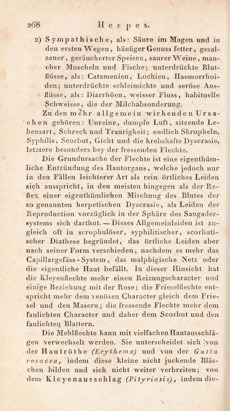 2) Sympathische, als: Saure im Magen und in den ersten Wegen, häufiger Genuss fetter, gesal- zener, geräucherter Speisen, saurer Weine , man- cher Muscheln und Fische; unterdrückte Blut- flü sse, als: Catamenien, Lochien, Haemorrhoi- den; unterdrückte schleimichte und seröse Aus- flüsse, als: Diarrhöen, weisser Fluss, habituelle Schweisse, die der Milchabsonderung. Zu den mehr allgemein wirkenden Ursa- chen gehören: Unreine, dumpfe Luft, sitzende Le- bensart, Schreck und Traurigkeit; endlich Skropheln, Syphilis, Scorbut, Gicht und die krebshafteDyscrasie, letztere besonders bey der fressenden Flechte. Die Grundursache der Flechte ist eine eigentüm- liche Entzündung des Hautorgans, welche jedoch nur in den Fällen leichterer Art als rein örtliches Leiden sich ausspricht, in den meisten hingegen als der Re- flex einer eigentümlichen Mischung des Blutes der sogenannten herpetischen Dyscrasie, als Leiden der Reproduction vorzüglich in der Sphäre des Saugader- systems sich darthut. — Dieses Allgemeinleiden ist zu- gleich oft in scrophulöser, syphilitischer, scorbuti- scher Diathese begründet, das örtliche Leiden aber nach seiner Form verschieden, nachdem es mehr das Capillargefäss - System , das malphigische Netz oder die eigentliche Haut befällt. In dieser Hinsicht hat die Kleyenflechte mehr einen Reizungscharacter und einige Beziehung mit der Rose; die Frieseiflechte ent- spricht mehr dem venösen Character gleich dem Frie- sei und den Masern; die fressende Flechte mehr dem faulichten Character und daher dem Scorbut und den faulichten Blattern. Die Mehlflechte kann mit vielfachen Hautausschlä- gen verwechselt werden. Sie unterscheidet sich 'von der H a u t r ö t h e (Erythema) und von der Gutta rosacea, indem diese kleine nicht juckende Bläs- chen bilden und sich nicht weiter verbreiten; von dem Kleyenausschlag (Pityriasis), indem die-