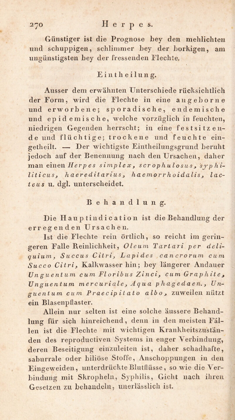 Günstiger ist die Prognose bey den mehlichten und schuppigen, schlimmer bey der borkigen, am ungünstigsten bey der fressenden Flechte. Eintheilung. Ausser dem erwähnten Unterschiede rücksichtlich der Form, wird die Flechte in eine augeborne und erworbene; sporadische, endemische und epidemische, welche vorzüglich in feuchten, niedrigen Gegenden herrscht; in eine festsitzen- d e und flüchtige; trockene und feuchte ein- getheilt. — Der wichtigste Eintheilungsgrund beruht jedoch auf der Benennung nach den Ursachen, daher man einen H e r p es simple cc, s er ophulosus , syphi- liticus, h aereditarius, ha emorrh oidalis, lac- teus u. dgl. unterscheidet. Behandlung. Die Hauptindication ist die Behandlung der erregenden Ursachen. Ist die Flechte rein örtlich, so reicht im gerin- geren Falle Reinlichkeit, Oleum Tartari per deli- quium, Succus Citri, Lcipides c an er o rum cum Succo Citri, Kalkwasser hin; bey Tangerer Andauer Unguentum cum Fl oribus Zinci, cum Graphite, Unguentum mer curiale , Aqua phagedaen., Un- guentum cum Praecipitato alb o , zuw eilen nützt ein Blasenpflaster. Allein nur selten ist eine solche äussere Behand- lung für sich hinreichend, denn in den meisten Fäl- len ist die Flechte mit wichtigen Krankheitszustän- den des reproductiven Systems in enger Verbindung, deren Beseitigung einzuleiten ist, daher schadhafte, saburrale oder biliöse Stoffe, Anschoppungen in den Eingeweiden, unterdrückte Blutflüsse , sowie die Ver- bindung mit Skropheln, Syphilis, Gicht nach ihren Gesetzen zu behandeln, unerlässlich ist.
