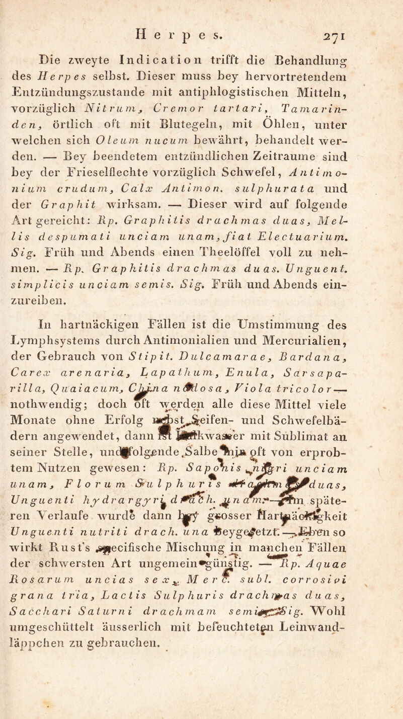 Die zweyte Indication trifft die Behandlung des Herpes selbst. Dieser muss bey hervortretendem Entzündungszustande mit antiphlogistischen Mitteln, vorzüglich Nit rum Cremor lartari, Tamavin- • • den, örtlich oft mit Blutegeln, mit Ohlen, unter welchen sich Oleum nncum bewahrt, behandelt wer- den. — Bey beendetem entzündlichen Zeiträume sind bey der Frieseiflechte vorzüglich Schwefel, Antimo- nium cm dum, Calx Antimon, sulp hur ata und der Graphit wirksam. — Dieser wird auf folgende Art gereicht: Rp. Graphitis drachmas duas, Mel- l i s d e spu m ati und am unam , fi at El e ctua r i u m. Sig. Früh und Abends einen Theelöffel voll zu neh- men. — Rp. Graphitis drachmas duas. Unguent. simplici s und am semis. Sig, F rüh und Ab ends ein- zureiben. In hartnäckigen Fällen ist die Umstimmung des Lymphsystems durch Antimonialien und Mercurialien, der Gebrauch von Stipit. D ul c am ar a e , B ardan a, Car ex arenaria, Lapathums Enula, Sarsapa- rilla, Quaiacum, CJ^ji a n Sftl o s a , Viola tricolor — nothwendig; doch oft werden alle diese Mittel viele Monate ohne Erfolg i*^)st^eifen- und Schwefelbä- dern angewendet, dann M ÄPfkwassFer mit Sublimat an seiner Stelle, und(folg£nde,Salbe *ni» oft von erprob- tem Nutzen gewesen: Rp. S ap ohis *nß^ri unciam unam 3 F l o r u m S*u l p h u r 1 s .«mH5, oMfUrm, 9SjPd uas U nguenti hy drar gy r jj^d 0(ii h. n am^-~g^tm späte- ren Verlaufe wurde dann l^y grosser flar1piäofc$|keit Unguenti nutriti drach. una ISeyge^etzf:^Efoen so wirkt Pvust’s «specifische Mischung in manchen Fällen der schwersten Art ungemein*günstig. —-?fRp. Aquae Rosarum u n cia s s e x M e rc. suhl. corrosivi g ran a tria, La c tis Sulp hur i s drach r&a s duas3 S acchari Sa t u r n i dr ac h m am s emi #rz:*Sig. Wohl umgeschüttelt äusserlich mit befeuchteten Leinwand- läppchen zu gebrauchen.