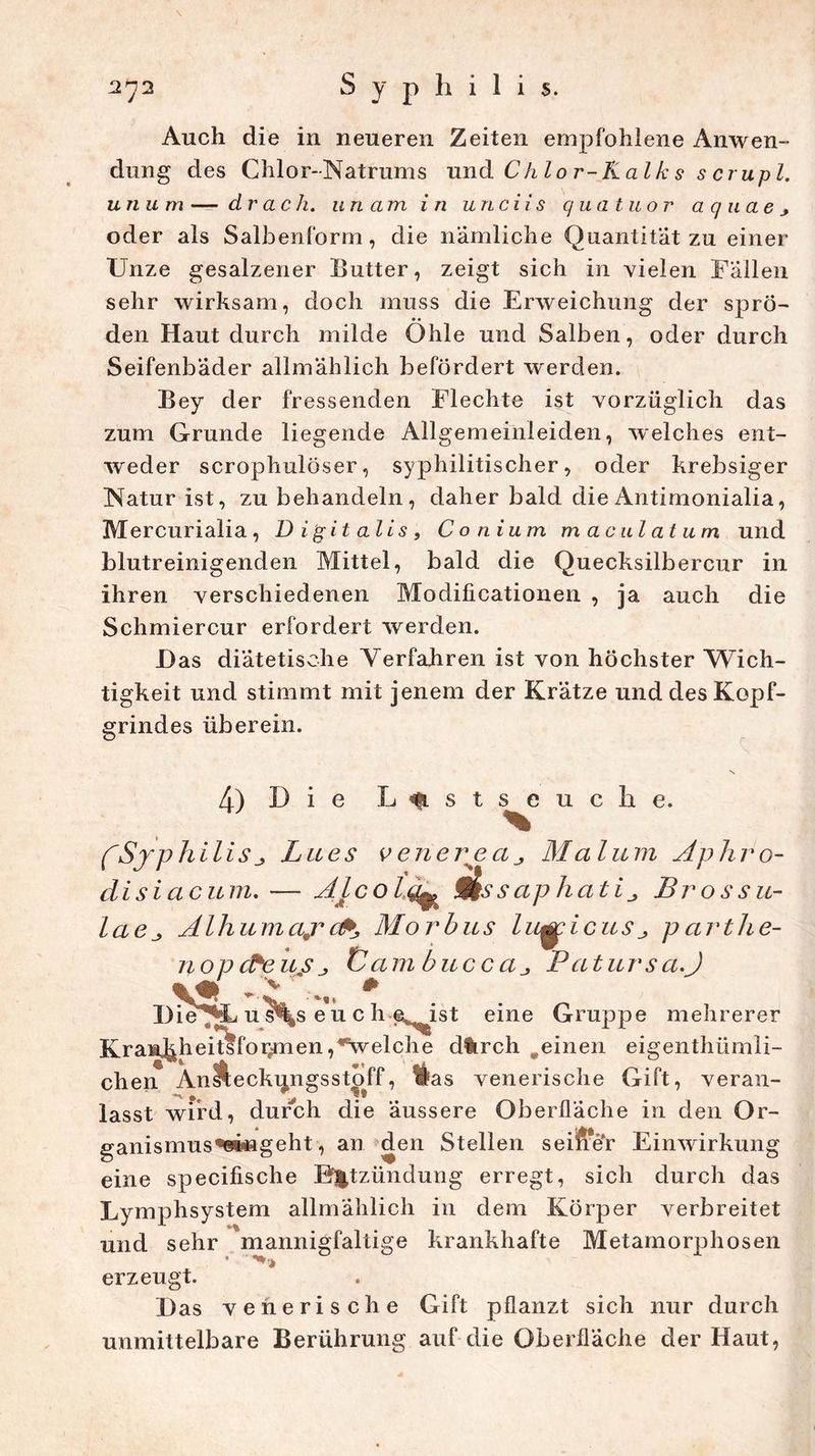 \ 272 S y p h i 1 i s. Auch die in neueren Zeiten empfohlene Anwen- dung des Chlor-Natrums und Chlor-Kalks scrupl. unum—drach. unam in unciis quatuor aquaej oder als Salbenform, die nämliche Quantität zu einer Unze gesalzener Butter, zeigt sich in vielen Fällen sehr wirksam, doch muss die Erweichung der sprö- den Haut durch milde Ohle und Salben, oder durch Seifenbäder allmählich befördert werden. Bey der fressenden Flechte ist vorzüglich das zum Grunde liegende Allgemeinieiden, welches ent- weder scrophulöser, syphilitischer, oder krebsiger Natur ist, zu behandeln, daher bald die Antimonialia, Mercurialia, Digitalis, Conium maculatum und blutreinigenden Mittel, bald die Quecksilbercur in ihren verschiedenen Modificationen , ja auch die Schmiercur erfordert werden. Das diätetische Verfahren ist von höchster Wich- tigkeit und stimmt mit jenem der Krätze und des Kopf- grindes überein. 4) D i e L<fLStseuche. fSyphilisj Lues v euere a ^ Maliern Aphro- disiaeum. — Alcolq^ ms s aphati ^ Brossu- laeAlhumajr cP, Mo rbus Indiensj, pcirthe- nopcPeuSj Üam buccaPatursa.J Die u s^s e u c h e^ist eine Gruppe mehrerer KrasiJ^heitsfor^men ,*welche d%rch „einen eigentümli- ch erT Ansfceckungsstoff, Has venerische Gift, veran- lasst wird, durch die äussere Oberfläche in den Or- ganismus«si»ngeht, an den Stellen seifrer Einwirkung eine specifische Entzündung erregt, sich durch das Lymphsystem allmählich in dem Körper verbreitet und sehr mannigfaltige krankhafte Metamorphosen erzeugt. Das venerische Gift pflanzt sich nur durch unmittelbare Berührung auf die Oberfläche der Haut,
