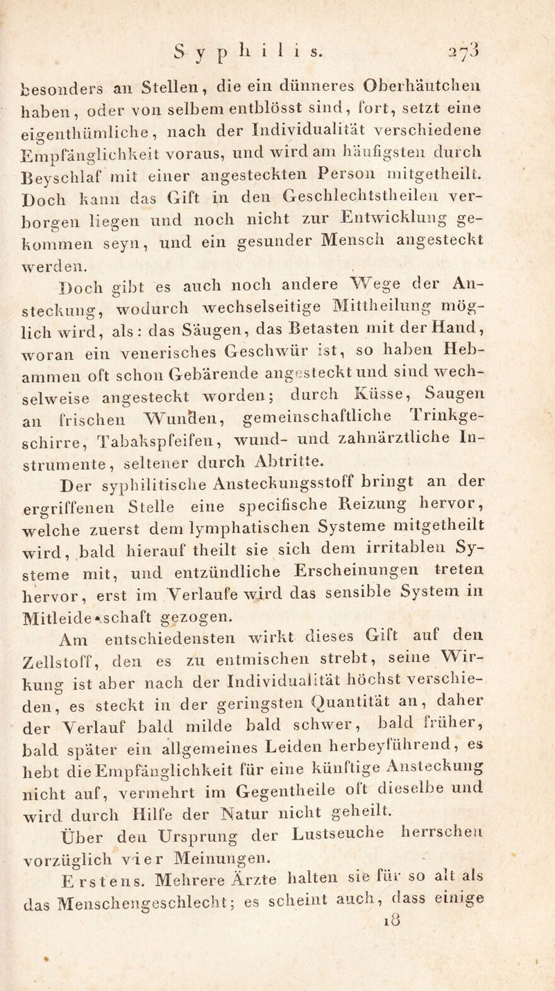 li i i i s. besonders an Stellen, die ein dünneres Oberhäutchen haben, oder von selbem entblösst sind, fort, setzt eine eiventhümliche, nach der Individualität verschiedene Empfänglichkeit voraus, und wird am häufigsten durch Beyschlaf mit einer angesteckten Person mitgetheilt. Doch kann das Gift in den Geschlechtsteilen ver- borgen liegen und noch nicht zur Entwicklung ge- kommen seyn, und ein gesunder Mensch angesteckt werden. Doch gibt es auch noch andere Wege der An- steckung, wodurch wechselseitige Mittheilung mög- lichwird, als: das Säugen, das Betasten mit der Hand, woran ein venerisches Geschwür ist, so haben Heb- ammen oft schon Gebärende angesteckt und sind wech- selweise angesteckt worden 5 durch ivüsse, Saugen an frischen Wunden, gemeinschaftliche Trinkge- schirre, Tabakspfeifen, wund- und zahnärztliche In- strumente, seltener durch Abtritte. Der syphilitische Ansteckungsstoff bringt an der ergriffenen Stelle eine specifische Reizung hervor, welche zuerst dem lymphatischen Systeme mitgetheilt wird, bald hierauf theilt sie sich dem irritablen Sy- steme mit, und entzündliche Erscheinungen treten hervor, erst im Verlaufe wird das sensible System in Mitleidenschaft gezogen. Am entschiedensten wirkt dieses Gift auf den Zellstoff, den es zu entmischen strebt, seine Wir- kung ist aber nach der Individualität höchst verschie- den, es steckt in der geringsten Quantität an, daher der Verlauf bald milde bald schwer, bald früher, bald spater ein allgemeines Leiden herbeyführend, es hebt die Empfänglichkeit für eine künftige Ansteckung nicht auf, vermehrt im Gegentheile oit dieselbe und wird durch Hilfe der Natur nicht geheilt. Über den Ursprung der Lustseuche herrschen vorzüglich vier Meinungen. Erstens. Mehrere Ärzte halten sie für so alt als das Menschengeschlecht; es scheint auch, dass einige 18 *
