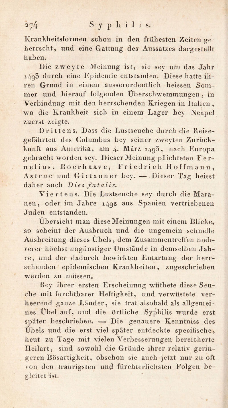 Krankheitsformen schon in den frühesten Zeiten ge herrscht, und eine Gattung des Aussatzes dargestellt haben. Die zweyte Meinung ist, sie sey um das Jahr i4g3 durch eine Epidemie entstanden. Diese hatte ih- ren Grund in einem ausserordentlich heissen Som- mer und hierauf folgenden Überschwemmungen, in Verbindung mit den herrschenden Kriegen in Italien, wo die Krankheit sich in einem Lager bey Neapel zuerst zeigte. Drittens. Dass die Lustseuche durch die Reise- gefährten des Columbus bey seiner zweyten Zurück- kunft aus Amerika, am 4- Marz 1493? nach Europa gebracht worden sey. Dieser Meinung pflichteten Fer- ne 1 i u s , Boerhaave, Friedrich Hoffmann, Ast nie und Girtanner bey. — Dieser Tag heisst daher auch Dies fatalis. Viertens. Die Lustseuche sey durch die Mara- nen, oder im Jahre 1492 ans Spanien vertriebenen Juden entstanden. Übersieht man diese Meinungen mit einem Blicke, so scheint der Ausbruch und die ungemein schnelle Ausbreitung dieses Übels, dem Zusammentreffen meh- rerer höchst ungünstiger Umstände in demselben Jah- re, und der dadurch bewirkten Entartung der herr- schenden epidemischen Krankheiten, zugeschrieben werden zu müssen. Bey ihrer ersten Erscheinung wüthete diese Seu- che mit furchtbarer Heftigkeit, und verwüstete ver- heerend ganze Länder, sie trat alsobald als allgemei- nes Übel auf, und die örtliche Syphilis wurde erst später beschrieben. — Die genauere Kenntniss des Übels und die erst viel später entdeckte specifische, heut zu Tage mit vielen Verbesserungen bereicherte Heilart, sind sowohl die Gründe ihrer relativ gerin- geren Bösartigkeit, obschon sie auch jetzt nur zu oft von den traurigsten und fürchterlichsten Folgen be- gleitet ist.