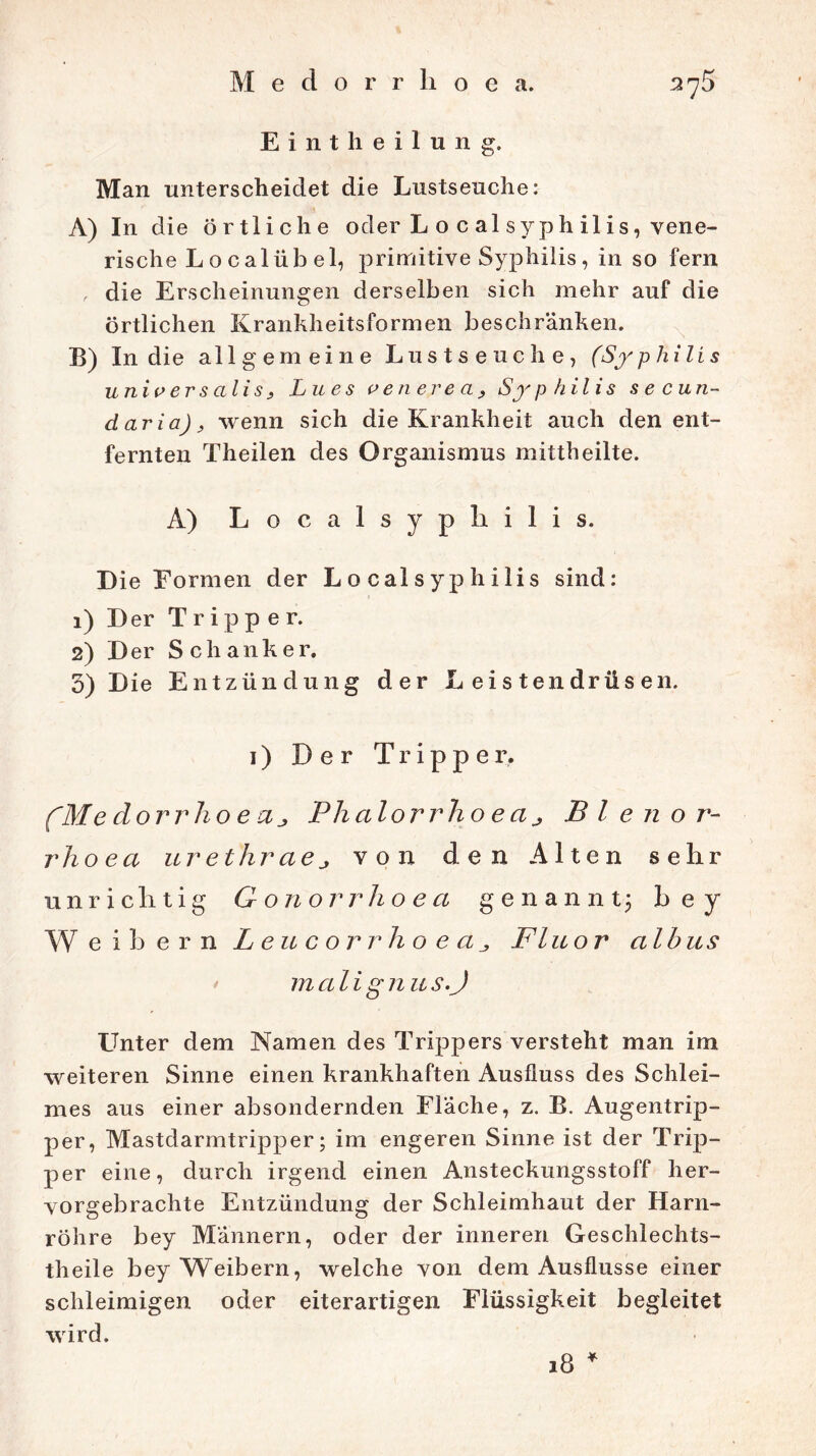 Medorrlioe a. Eintheilung. Man unterscheidet die Lustseuche: A) In die örtliche oder L o c al s yp h il i s, vene- rische L o c alüb el, primitive Syphilis, in so fern , die Erscheinungen derselben sich mehr auf die örtlichen Krankheitsformen beschränken. B) In die allgemeine Lustseuche, (Syphilis univ er s ali s 3 Lues venerea, Syphilis secun- daria), wenn sich die Krankheit auch den ent- fernten Theilen des Organismus mittheilte. A) Localsyphilis. Die Formen der L o cal syp h ilis sind: 1) Der Tripper. 2) Der Schanker. 3) Die Entzündung der Leistendrüsen. 1) Der Tripper. (Me dorr ho e a Plialorrho e a j B l e n o r- rhoea urethraej von den Alten sehr unrichtig G onorrho e a genannt; b e y Weibern LeucorrhoeaFluor albus m ali g n u s.J LTnter dem Namen des Trippers versteht man im weiteren Sinne einen krankhaften Ausfluss des Schlei- mes aus einer absondernden Fläche, z. B. Augentrip- per, Mastdarmtripper; im engeren Sinne ist der Trip- per eine, durch irgend einen Ansteckungsstoff her- vorgebrachte Entzündung der Schleimhaut der Harn- röhre bey Männern, oder der inneren Geschlechts- theile bey Weibern, welche von dem Ausflusse einer schleimigen oder eiterartigen Flüssigkeit begleitet wird. 18 *