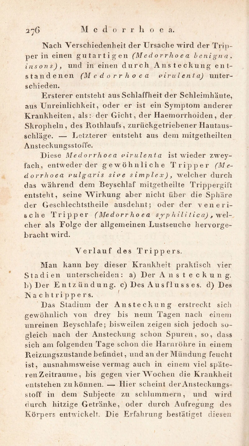 Nach Verschiedenheit der Ursache wird der Trip- per in einen gutartigen (Med orrho e a b enigna, insons), und in einen durch Ansteckung ent- standenen (M e d o r r h o e a vir ul ent a) unter- schieden. Ersterer entsteht aus Schlaffheit der Schleimhäute, aus Unreinlichkeit, oder er ist ein Symptom anderer Krankheiten, als: der Gicht, der Haemorrhoiden, der Skropheln, des Rothlaufs, zurückgetriebener Hautaus- sclilage. — Letzterer entsteht aus dem mitgetheilten Ansteckungssto ffe. Diese Medovrhoea virulenta ist wieder zwey- fach, entweder der gewöhnliche Tripper (Me- dovrhoea vulgaris sive s imp lex) welcher durch das während dem Beyschlaf mitgetheilte Trippergift entsteht, seine Wirkung aber nicht über die Sphäre der Geschlechtstheile ausdehnt; oder der y ene ri- sch e Tripper (Me dorr ho e a s j p hili lic a) 9 wel- cher als Folge der allgemeinen Lustseuche hervorge- bracht wird. Verlauf des Trippers. Man kann bey dieser Krankheit praktisch vier Stadien unterscheiden: a) Der Ansteckung, b) Der Entzündung, c) Des A u s f 1 u s s e s. d) Des Nachtrippers. Das Stadium der Ansteckung erstreckt sich gewöhnlich von drey bis neun Tagen nach einem unreinen Beyschlafe; bisweilen zeigen sich jedoch so- gleich nach der Ansteckung schon Spuren, so, dass sich am folgenden Tage schon die Harnröhre in einem R eizungszustan.de befindet, und an der Mündung feucht ist, ausnahmsweise vermag auch in einem viel späte- ren Zeiträume, bis gegen vier Wochen die Krankheit entstehen zu können. — Hier scheint der Ansteckungs- stoff in dem Subjecte zu schlummern, und wird durch hitzige Getränke, oder durch Aufregung des Körpers entwickelt. Die Erfahrung bestätiget diesen /