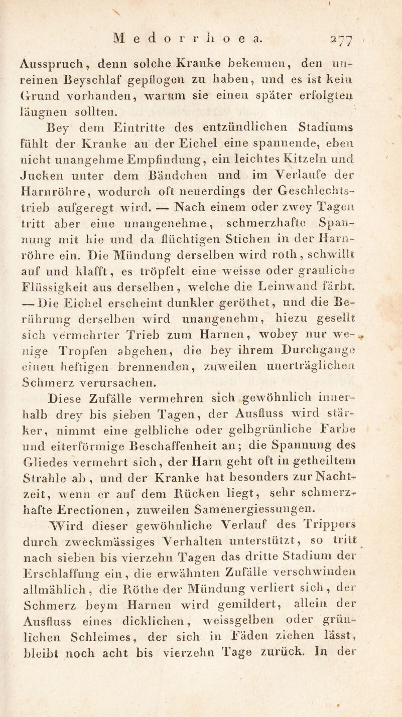\ M e d o r r li o e a. 277 , Ausspruch, denn solche Kranke bekennen, den un- reinen Beyschlaf gepflogen zu haben, und es ist kein Grund vorhanden, warum sie einen später erfolgten laugnen sollten. Bey dem Eintritte des entzündlichen Stadiums fühlt der Kranke an der Eichel eine spannende, eben nicht unangehme Empfindung, ein leichtes Kitzeln und Jucken unter dem Bändchen und im Verlaufe der Harnröhre, wodurch oft neuerdings der Geschlechts- trieb aufgeregt wird. — Nach einem oder zwey Tagen tritt aber eine unangenehme, schmerzhafte Span- nung mit hie und da flüchtigen Stichen in der Harn- röhre ein. Hie Mündung derselben wird roth, schwillt auf und klafft, es tröpfelt eine weisse oder grauliche Flüssigkeit aus derselben, welche die Leinwand färbt. — Hie Eichel erscheint dunkler geröthet, und die Be- rührung derselben wird unangenehm, hiezu gesellt sich vermehrter Trieb zum Harnen, wobey nur we-* nige Tropfen abgehen, die bey ihrem Hurch gange einen heftigen brennenden, zuweilen unerträglichen Schmerz verursachen. H iese Zufälle vermehren sich gewöhnlich inner- halb drey bis sieben Tagen, der Ausfluss wird stär- ker, nimmt eine gelbliche oder gelbgrünliche Farbe und eiterförmige Beschaffenheit an; die Spannung des Gliedes vermehrt sich, der Harn geht oft in getheiltem Strahle ab , und der Kranke hat besonders zur Nacht- zeit, wenn er auf dem Rücken liegt, sehr schmerz- hafte Erectionen, zuweilen Samenergiessungen. Wird dieser gewöhnliche Verlauf des Trippers durch zweckmässiges Verhalten unterstützt, so tritt nach sieben bis vierzehn Tagen das dritte Stadium der Erschlaffung ein, die erwähnten Zufälle verschwinden allmählich, die Röthe der Mündung verliert sich, der Schmerz beym Harnen wird gemildert, allein der Ausfluss eines dicklichen, weissgelben oder grün- lichen Schleimes, der sich in Fäden ziehen lässt, bleibt noch acht bis vierzehn Tage zurück. In der
