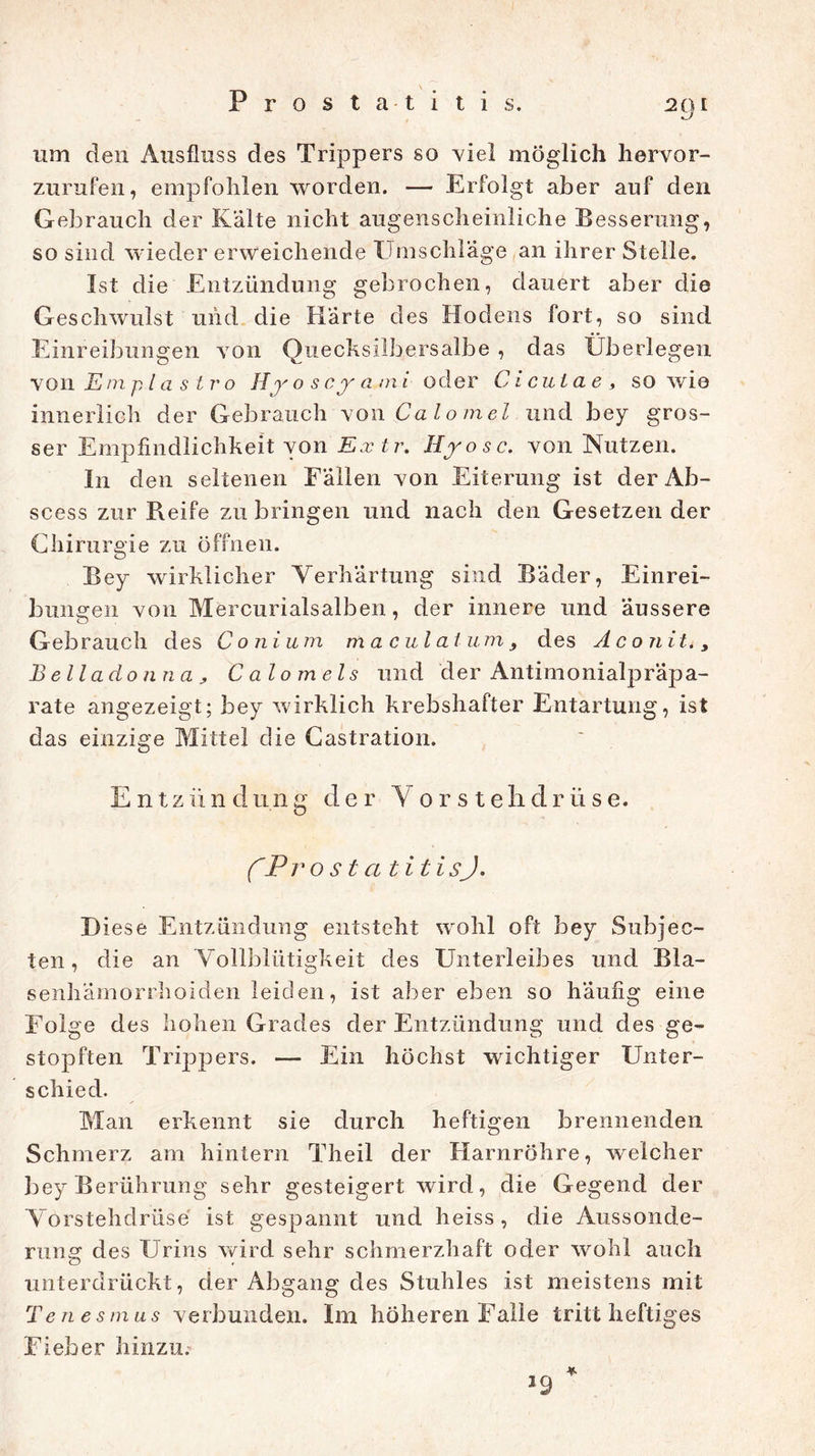 Prostatitis. um den Ausfluss des Trippers so viel möglich hervor- zurufen, empfohlen worden. — Erfolgt aber auf den Gebrauch der Kälte nicht augenscheinliche Besserung, so sind wieder erweichende Umschläge an ihrer Stelle. Ist die Entzündung gebrochen, dauert aber die Geschwulst und die Härte des Hodens fort, so sind Einreibungen von Quecksilbersalbe , das Überlegen von Emplastro H r o s cy a m «oder C i cul a e , so wie innerlich der Gebrauch vowCalomel und bey gros- ser Empfindlichkeit von Extr. Hyosc. von Nutzen. I11 den seltenen Fällen von Eiterung ist der Ab- scess zur Reife zu bringen und nach den Gesetzen der Chirurgie zu öffnen. Bey wirklicher Verhärtung sind Bäder, Einrei- bungen von Mercurialsalben, der innere und äussere Gebrauch des C o ni um m a cul al um 9 des A c on i t., Belladonna> Calomels und der Antimonialpräpa- rate angezeigt; bey wirklich krebshafter Entartung, ist das einzige Mittel die Castration. Entziindnng der Vorstehdrüse. ('ProstatitisJ. D iese Entzündung entsteht wohl oft bey Subjec- ten, die an Vollblütigkeit des Unterleibes und Bla- senhamorrhoiden leiden, ist aber eben so häufig eine Folge des hohen Grades der Entzündung und des ge- stopften Trippers. — Ein höchst wichtiger Unter- schied. Man erkennt sie durch heftigen brennenden Schmerz am hintern Theil der Harnröhre, welcher bey Berührung sehr gesteigert wird, die Gegend der Vorstehdrüse ist gespannt und heiss, die Aussonde- rung des Urins wird sehr schmerzhaft oder wohl auch unterdrückt, der Abgang des Stuhles ist meistens mit Ten es m us verbunden. Im höheren Falle tritt heftiges Fieber hinzu.