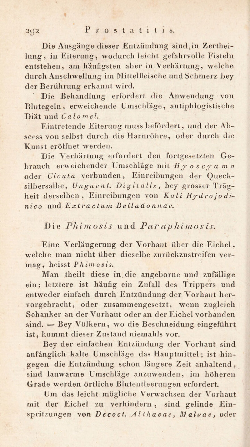 ?x)2 Prostatiti s. Die Ausgange dieser Entzündung sind,in Zerthei- lung, in Eiterung, wodurch leicht gefahrvolle Fisteln entstehen, am häufigsten aber in Verhärtung, welche durch Anschwellung im Mittelfleische und Schmerz bey der Berührung erkannt wird. Die Behandlung erfordert die Anwendung von Blutegeln, erweichende Umschläge, antiphlogistische Diät und Calomel. Eintretende Eiterung muss befördert, und der Ab~ scess von selbst durch die Harnröhre, oder durch die Kunst eröffnet werden. Die Verhärtung erfordert den fortgesetzten Ge- brauch erweichender Umschläge mit II y o s c y a m o oder Cicuta verbunden, Einreibungen der Queck- silbersalbe, Unguent. Digitalis, bey grosser Träg- heit derselben, Einreibungen von Kali Hydrojodi- nico und Extra ctum Belladonnae. Die Pliimosis und Par aphimos is. Eine Verlängerung der Vorhaut über die Eichel, welche man nicht über dieselbe zurückzustreifen ver- mag, heisst P him o sis. Man theilt diese in. die angeborne und zufällige ein; letztere ist häufig ein Zufall des Trippers und entweder einfach durch Entzündung der Vorhaut her- vorgebracht, oder zusammengesetzt, wenn zugleich Schanker an der Vorhaut oder an der Eichel vorhanden sind. — Bey Völkern, wo die Beschneidung eingeführt ist, kommt dieser Zustand niemahls vor. Bey der einfachen Entzündung der Vorhaut sind anfänglich kalte Umschläge das Hauptmittel; ist hin- gegen die Entzündung schon längere Zeit anhaltend, sind lauwarme Umschläge anzuwenden, im höheren Grade werden örtliche Blutentleerungen erfordert. Um das leicht mögliche Verwachsen der Vorhaut mit der Eichel zu verhindern , sind gelinde Ein- spritzungen von De co cf. Althaeae, Malvae, oder