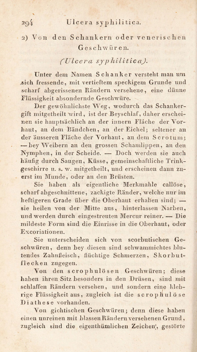 \ 2) Von den Schankern oder venerischen Geschwüren. f Ulcera sjp hilitic aJ. Unter dem Namen Schanker versteht man um „sich fressende, mit vertieftem speckigem Grunde und scharf abgerissenen Rändern versehene, eine dünne Müs sigkeit absondernde Geschwüre. Der gewöhnlichste Weg, wodurch das Schanker- gift mitgetheilt wird, ist der Beyschlaf, daher erschei- nen sie hauptsächlich an der Innern Fläche der Vor- haut, an dem Bändchen, an der Eichel; seltener an der äusseren Fläche der Vorhaut, an dem Scrotum; — bey Weibern an den grossen Schamlippen, an den Nymphen, in der Scheide. — Doch werden sie auch häufig durch Saugen, Küsse, gemeinschaftliche Trink- geschirre u. s. w. mitgetheilt, und erscheinen dann zu- erst im Munde, oder an den Brüsten. Sie haben als eigentliche Merkmahle callöse, scharf abgeschnittene, zackigte Ränder, welche nur im heftigeren Grade über die Oberhaut erhaben sind; — sie heilen von der Mitte aus, hinterlassen Narben, und werden durch eingestreuten Mercur reiner. — Die mildeste Form sind die Einrisse in die Oberhaut, oder Excoriationen. Sie unterscheiden sich von scorbutischen Ge- schwüren, denn bey diesen sind schwammichtes blu- tendes Zahnfleisch, flüchtige Schmerzen, Skorbut- flecken zugegen. Von den scrophulösen Geschwüren; diese haben ihren Sitz besonders in den Drüsen, sind mit schlaffen Rändern versehen, und sondern eine kleb- rige Flüssigkeit aus, zugleich ist die scropHulöse Diathese vorhanden. Von gichtischen Geschwüren; denn diese haben einen unreinen mit blassen Rändern versehenen Grund, zugleich sind die eigentümlichen Zeichen', gestörte