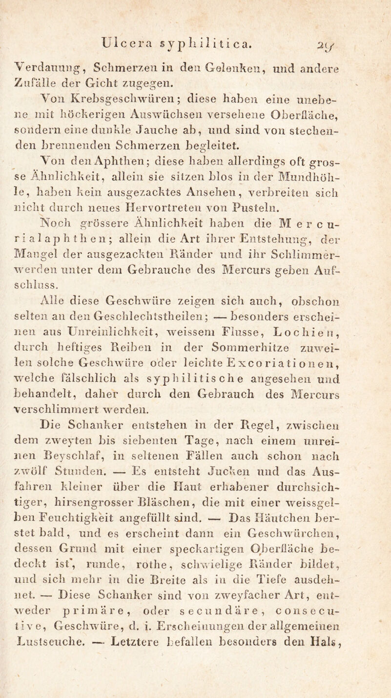 Verdauung, Schmerzen in den Gelenken, und andere Zufälle der Gicht zugegen. Von Krebsgeschwüren; diese haben eine unebe- ne mit höckerigen Auswüchsen versehene Oberfläche, sondern eine dunkle Jauche ab, und sind von stechen- den brennenden Schmerzen begleitet. Von den Aphthen; diese haben allerdings oft gros- se Ähnlichkeit, allein sie sitzen blos in der Mundhöh- le, haben kein ausgezacktes Ansehen, verbreiten sich nicht durch neues Hervortreten von Pusteln. Noch grössere Ähnlichkeit haben die Mercu- rialaphthen; allein die Art ihrer Entstehung, der Mangel der ausgezackten Ränder und ihr Schiimmer- werden unter dem Gebrauche des Mercurs geben Auf- schluss. Alle diese Geschwüre zeigen sich auch, obschon selten an den Geschlechtstheilen; —besonders erschei- nen aus Unreinlichkeit, weissem Flusse, Lochien, durch heftiges Reiben in der Sommerhitze zuwei- len solche Geschwüre oder leichte E xco riati onen, welche fälschlich als syphilitische angesehen und behandelt, daher durch den Gebrauch des Mercurs ■verschlimmert werden. Die Schanker entstehen in der Regel, zwischen dem zweyten bis siebenten Tage, nach einem unrei- nen Beyschlaf, in seltenen Fällen auch schon nach zwölf Stunden. — Es entsteht Jucken und das Aus- fahren kleiner über die Haut erhabener durchsich- tiger, hirsengrosser Bläschen, die mit einer weissgel- ben Feuchtigkeit angefüllt sind. •— Das Häutchen ber- stet bald, und es erscheint dann ein Geschwürchen, dessen Grund mit einer speckartigen Oberfläche be- deckt ist*, runde, rothe, schwielige Ränder bildet, und sich mehr in die Breite als in die Tiefe ausdeh- net. — Diese Schanker sind von zweyfacher Art, ent- weder p r i m äre , oder secundare, c o 11 s e c u- tive, Geschwüre, d. i. Erscheinungen der allgemeinen Lustseuche. —- Letztere befallen besonders den Hais,