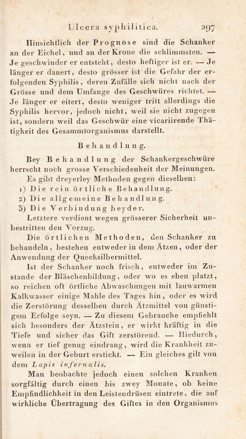 Hinsichtlich der Prognose sind die Schanker an der Eichel, und an der Krone die schlimmsten. — Je geschwinder er entsteht, desto heftiger ist er. — Je langer er dauert, desto grösser ist die Gefahr der er- folgenden Syphilis , deren Zufälle sich nicht nach der Grösse und dem Umfange des Geschwüres richtet. — Je länger er eitert, desto weniger tritt allerdings die Syphilis hervor, jedoch nicht, weil sie nicht zugegen ist, sondern weil das Geschwür eine vicariirende Thä- tigkeit des Gesammtorganismus darstellt. Behandlung. Bey B ehandlung der Schankergeschwüre herrscht noch grosse Verschiedenheit der Meinungen. Es gibt dreyerley Methoden gegen dieselben: 1) Die rein Örtliche Behandlung. 2) Die allgemeine Behandlung. 3) Die V e rb i n dung beyder. Letztere verdient wegen grösserer Sicherheit un- bestritten den Vorzug. D ie örtlichen Methoden, den Schanker zu behandeln, bestehen entweder in dem Ätzen, oder der Anwendung der Ouecksilbermittel. Ist der Schanker noch frisch, entweder im Zu- stande der Bläschenbiidung, oder wo es eben platzt, so reichen oft örtliche Abwaschungen mit lauwarmen Kalkwasser einige Mahle des Tages hin, oder es wird die Zerstörung desselben durch Ätzmittel von günsti- gem Erfolge seyn. — Zu diesem Gebrauche empfiehlt sich besonders der Ätzstein, er wirkt kräftig in die Tiefe und sicher das Gift zerstörend. — Hiedurch, wenn er tief genug eindrang, wird die Krankheit zu- weilen in der Geburt erstickt. — Ein gleiches gilt von dem Lapis infernalis. Man beobachte jedoch einen solchen Kranken sorgfältig durch einen bis zwey Monate, ob keine Empfindlichkeit in den Leistendrüsen eintrete, die auf wirkliche Übertragung des Giftes in den Organismus