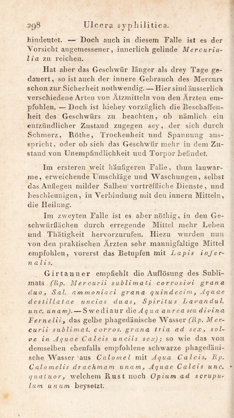 0 hindeutet. — Doch auch in diesem Falle ist es der Vorsicht angemessener, innerlich gelinde Mer cur ia- l ia zu reichen. Hat aber das Geschwür länger als drey Tage ge- dauert, so ist auch der innere Gebrauch des Mercurs schon zur Sicherheit nothwendig. —Hier sind äusserlich verschiedene Arten von Ätzmitteln von den Ärzten em- pfohlen. — Doch ist hiebey vorzüglich die Beschaffen- heit des Geschwürs zu beachten, ob nämlich ein entzündlicher Zustand zugegen sey, der sich durch Schmerz, Küthe, Trockenheit und Spannung aus- spricht, oder ob sich das Geschwür mehr in dem Zu- stand von Unempfindlichkeit und Torpor befindet. Im ersteren weit häufigeren Falle, thun lauwar- me, erweichende Umschläge und Waschungen, selbst das Auflegen milder Salben vortreffliche Dienste, und beschleunigen, in Verbindung mit den innern Mitteln, die Heilung. Im zweyten Falle ist es abernöthig, in den Ge- schwürflächen durch erregende Mittel mehr Leben und Tliätigkeit hervorzurufen. Hiezu wurden nun von den praktischen Ärzten sehr mannigfaltige Mittel empfohlen, vorerst das Betupfen mit Lapis infer- n ali s. Girtanner empfiehlt die Auflösung des Subli- mats f7ip. Mer cur ii sublim ati cor ros i vi grana du o j S al. am moniaci grana quindecim, Aq uae destillatae uncias du as, Spiritus L a v an d ul. unc. unam). — Swediaur die A q u a aur ea seu divina Fernelii, das gelbe phagedänische Wasser (Rp. Mer- c u r i i Sublimat, c or ros. grana tria ad sex , so l- ve in Aquae Cal eis unciis sex); so wie das von demselben ebenfalls empfohlene schwarze phagedäni- sche Wasser aus Calo me l mit Aqua Calcis. Rp. C alo melis dr achma m unam, Aquae Calcis unc. ■* qualuor, welchem Rust noch Opium ad s crup u- lam unutn beysetzt.