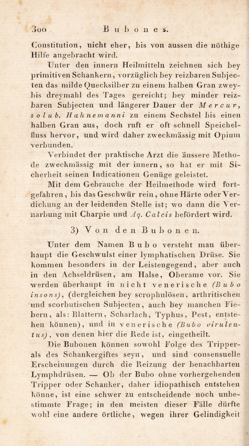 / B u b o n e s. 3oo (Konstitution, nicht eher, bis von aussen die nöthige Hilfe angebracht wird. Unter den innern Heilmitteln zeichnen sich bey primitiven Schankern, vorzüglich bey reizbaren Subjec- ten das milde Quecksilber zu einem halben Gran zwey- 3)is dreymahl des Tages gereicht; bey minder reiz- baren Subjecten und längerer Dauer der M e r c u r , s o l u b. Hak nemanni zu einem Sechstel bis einen halben Gran aus, doch ruft er oft schnell Speichel- fluss hervor, und wird daher zweckmässig mit Opium verbunden. Verbindet der praktische Arzt die äussere Metho- de zweckmässig mit der innern, so hat er mit Si- cherheit seinen Indicationen Genüge geleistet. Mit dem Gebrauche der Heilmethode wird fort- gefahren, bis das Geschwür rein, ohne Härte oder Ver- dickung an der leidenden Stelle ist; wo dann die Ver- narbung mit Charpie und Äq. Calcis befördert wird. 3) Von den B u b o n e n. Unter dem Namen Bubo versteht man über- haupt die Geschwulst einer lymphatischen Drüse. Sie kommen besonders in der Leistengegend, aber auch in den Achseldrüsen, am Halse, Oberame vor. Sie werden überhaupt in nicht venerische (Bubo insons), (dergleichen bey scrophulösen, arthritischen und scorbutischen Subjecten, auch bey manchen Fie- bern, als: Blattern, Scharlach, Typhus, Pest, entste- hen können) , und in venerische (Bubo vir ulen- tu s) , von denen hier die Bede ist, eingetheilt. Die Bubonen können sowohl Folge des Tripper- ais des Schankergiftes seyn, und sind consensuelle Erscheinungen durch die Beizung der benachbarten Lymphdrüsen. — Ob der Bubo ohne vorhergehenden 'Tripper oder Schanker, daher idiopathisch entstehen könne, ist eine schwer zu entscheidende noch unbe- stimmte Frage; in den meisten dieser Fälle dürfte wohl eine andere örtliche, wegen ihrer Gelindigkeit
