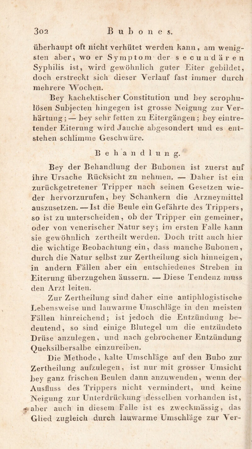 / 302 B u b o n e s. überhaupt oft nicht verhütet werden kann, am wenig- sten aber, wo er Symptom der s ecundären Syphilis ist, wird gewöhnlich guter Eiter gebildet, doch erstrecht sich dieser Verlauf fast immer durch mehrere Wochen. Bey kachektischer Constitution und bey scrophu- lösen Subjecten hingegen ist grosse Neigung zur Ver- härtung ; — bey sehr fetten zu Eitergängen ; bey eintre- tender Eiterung wird Jauche abgesondert und es ent- stehen schlimme Geschwüre. Behandlung. Bey der Behandlung der Bubonen ist zuerst auf ihre Ursache Rücksicht zu nehmen. -— Daher ist ein zurückgetretener Tripper nach seinen Gesetzen wie- der hervorzurufen, bey Schankern die Arzneymittel auszusetzen. — Ist die Beule ein Gefährte des Trippers, so ist zu unterscheiden, ob der Tripper ein gemeiner, oder von venerischer Natur sey; im ersten Falle kann sie gewöhnlich zertheilt werden. Doch tritt auch hier die wuchtige Beobachtung ein, dass manche Bubonen, durch die Natur selbst zur Zertheilung sich hinneigen, in andern Fällen aber ein entschiedenes Streben in Eiterung überzugehen äussern. — Diese Tendenz muss den Arzt leiten. Zur Zertheilung sind daher eine antiphlogistische Lebensweise und lauwarme Umschläge in den meisten Fällen hinreichend; ist jedoch die Entzündung be- deutend, so sind einige Blutegel um die entzündete D rüse anzulegen, und nach gebrochener Entzündung Queksilbersalbe einzureiben. D ie Methode, kalte Umschläge auf den Bubo zur Zertheilung aufzulegen, ist nur mit grosser Umsicht bey ganz frischen Beulen dann anzuwenden, wenn der Ausfluss des Trippers nicht vermindert, und keine Neigung zur Unterdrückung desselben vorhanden ist, # aber auch in diesem Falle ist es zweckmässig, das Glied zugleich durch lauwarme Umschläge zur Ver-