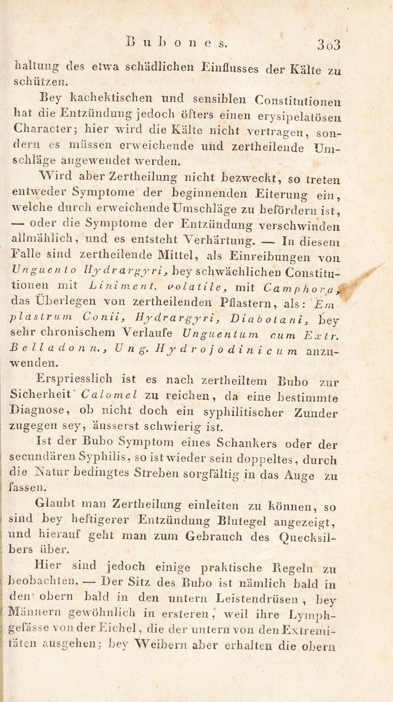 haltung des etwa schädlichen Einflusses der Kälte zu schützen. Bey kachektischen und sensiblen Constitutionen hat die Entzündung jedoch öfters einen erysipelatösen Character; hier wird die Kälte nicht vertragen, son- dern es müssen erweichende und zertheilende Um- schläge angewendet werden. Wird aber Zertheilung nicht bezweckt, so treten entweder Symptome der beginnenden Eiterung ein, welche durch erweichende Umschläge zu befördern ist, — oder die Symptome der Entzündung verschwinden allmählich, und es entsteht Verhärtung. — In diesem Falle sind zertheilende Mittel, als Einreibungen von Unguen l o Hydrargyrij bey schwächlichen Constitu- tionen mit Liniment, oolatile, mit Camp kor a, das Überlegen von zertheilenden Pflastern, als: Etn- p l a s t r u m C o nii 3 Hy dra v gy v i 3 Di cibotani3 bey sehr chronischem Verlaufe Unguentum cum Extr. Belladonn. 3 Lug. Hydrojodinic um anzu- wenden. Erspriesslich ist es nach zertheiltem Bubo zur Sichel heit Calomel zn reichen, da eine bestimmte Diagnose, ob nicht doch ein syphilitischer Zunder zugegen sey, äusserst schwierig ist. Ist der Bubo Symptom eines Schankers oder der secundären Syphilis, so ist wieder sein doppeltes, durch die Natur bedingtes Streben sorgfältig in das Auge zu fassen. Glaubt man Zertheilung einleiten zu können, so sind bey heftigerer Entzündung Blutegel angezeigt, und hierauf geht man zum Gebrauch des Quecksil- bers über. Hier sind jedoch einige praktische Hegeln zu beobachten. — Der Sitz des Bubo ist nämlich bald in den obern bald in den untern Leistendrüsen , bey t Männern gewöhnlich in ersteren, weil ihre Lymph- gefässe von der Eichel, die der untern von den Extremi- täten ausgehen; bey Weibern aber erhalten die obern