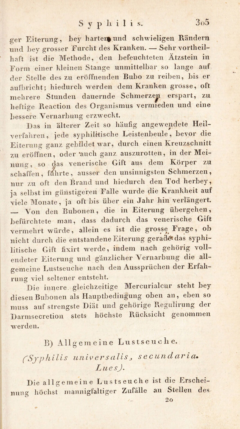 ger Eiterung, bey harten^und schwieligen Rändern und bey grosser Furcht des Kranken. — Sehr vorteil- haft ist die Methode, den befeuchteten Ätzstein in Form einer kleinen Stange unmittelbar so lange auf der Stelle des zu eröffnenden Bubo zu reiben, bis er aufbricht; hiedurch werden dem Kranken grosse, oft mehrere Stunden dauernde Schmerze^L erspart, zu heftige Reaction des Organismus vermieden und eine bessere Vernarbung erzweckt. Das in älterer Zeit so häufig angewendete Heil- verfahren, jede syphilitische Leistenbeule, bevor die Eiterung ganz gebildet war, durch einen Kreuzschnitt zu eröffnen, oder ‘auch ganz auszurotten, in der Mei- nung, so das venerische Gift aus dem Körper zu schaffen, führte, ausser den unsinnigsten Schmerzen, nur zu oft den Brand und hiedurch den 1 od herbey, ja selbst im günstigeren Falle wurde die Krankheit auf viele Monate, ja oft bis über ein Jahr hin verlängert. — Von den Bubonen, die in Eiterung übergehen, befürchtete man, dass dadurch das venerische Gift vermehrt würde, allein es ist die grosse, Frage, ob nicht durch die entstandene Eiterung gerate das syphi- litische Gift fixirt werde, indem nach gehörig voll- endeter Eiterung und gänzlicher Vernarbung die all- gemeine Lustseuche nach den Ausspiüclien der Ei fall— rung viel seltener entsteht. Die innere gleichzeitige Mercurialcur steht bey diesen Bubonen als Hauptbedingung oben an, eben so muss auf strengste Diät und gehörige Regulirung dei Barmsecretion stets höchste Rücksicht genommen werden. B) Allgemeine L u s t s e u c h e. CSyphilis universalissecundaria. LuesJ. Die allgemeine Lustseuche ist die Erschei- nung höchst mannigfaltiger Zufälle an Stellen des /- 20