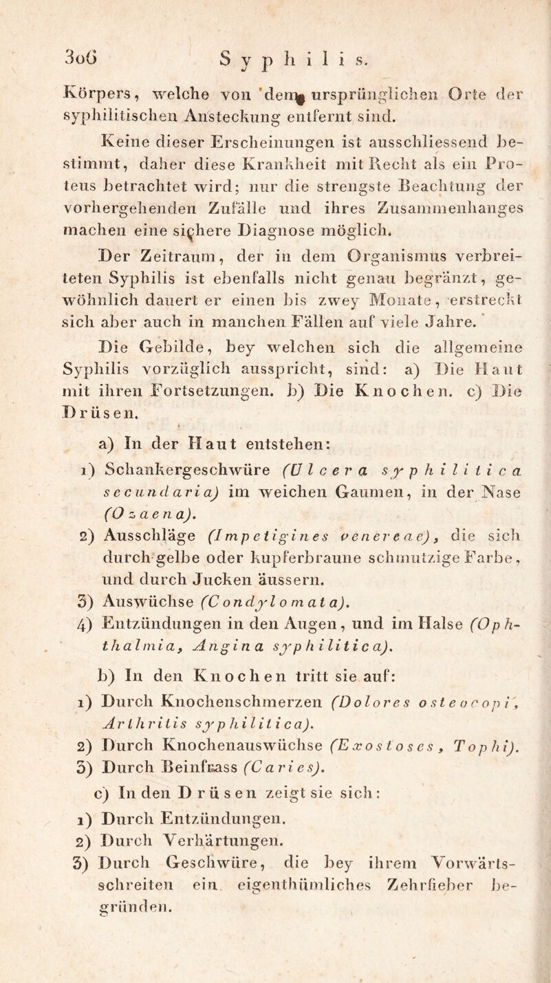 3oö Syphilis. Körpers, welche von den^ ursprünglichen Orte der syphilitischen Ansteckung entfernt sind. Keine dieser Erscheinungen ist ausschliessend be- stimmt, daher diese Krankheit mit Recht als ein Pro- teus betrachtet wird; nur die strengste Beachtung der vorhergehenden Zufälle und ihres Zusammenhanges machen eine sichere Diagnose möglich. Der Zeitraum, der in dem Organismus verbrei- teten Syphilis ist ebenfalls nicht genau begränzt, ge- wöhnlich dauert er einen bis zwey Monate, erstreckt sich aber auch in manchen Fällen auf viele Jahre. Die Gebilde, bey welchen sich die allgemeine Syphilis vorzüglich ausspricht, sind: a) Die Haut mit ihren Fortsetzungen, b) Die Knochen, c) Die D rüs en. a) In der Haut entstehen: 1) Schankergeschwüre (U l c e r a s y philitic a secundaria) im weichen Gaumen, in der Nase (Ozaena). 2) Ausschläge (I mp etigines venercae), die sich durch gelbe oder kupferbraune schmutzige Farbe, und durch Jucken äussern. 3) Auswüchse (C ondyl 0 m at a). 4) Entzündungen in den Augen, und im Halse (Oph- thalmia, Angina syphilitica). b) In den Knochen tritt sie auf: 1) Durch Knochenschmerzen (Dolores oste oc opi'3 Arthritis sy p hiliti ca). 2) Durch Knochenauswüchse (Exost oses, Tophi). 3) Durch Beinfuass (C ari e s). c) In den Drüsen zeigt sie sich: 1) Durch Entzündungen. 2) Durch Verhärtungen. 3) Durch Geschwüre, die bey ihrem Vorwärts- schreiten ein eigentümliches Zehrfieber be- gründen.