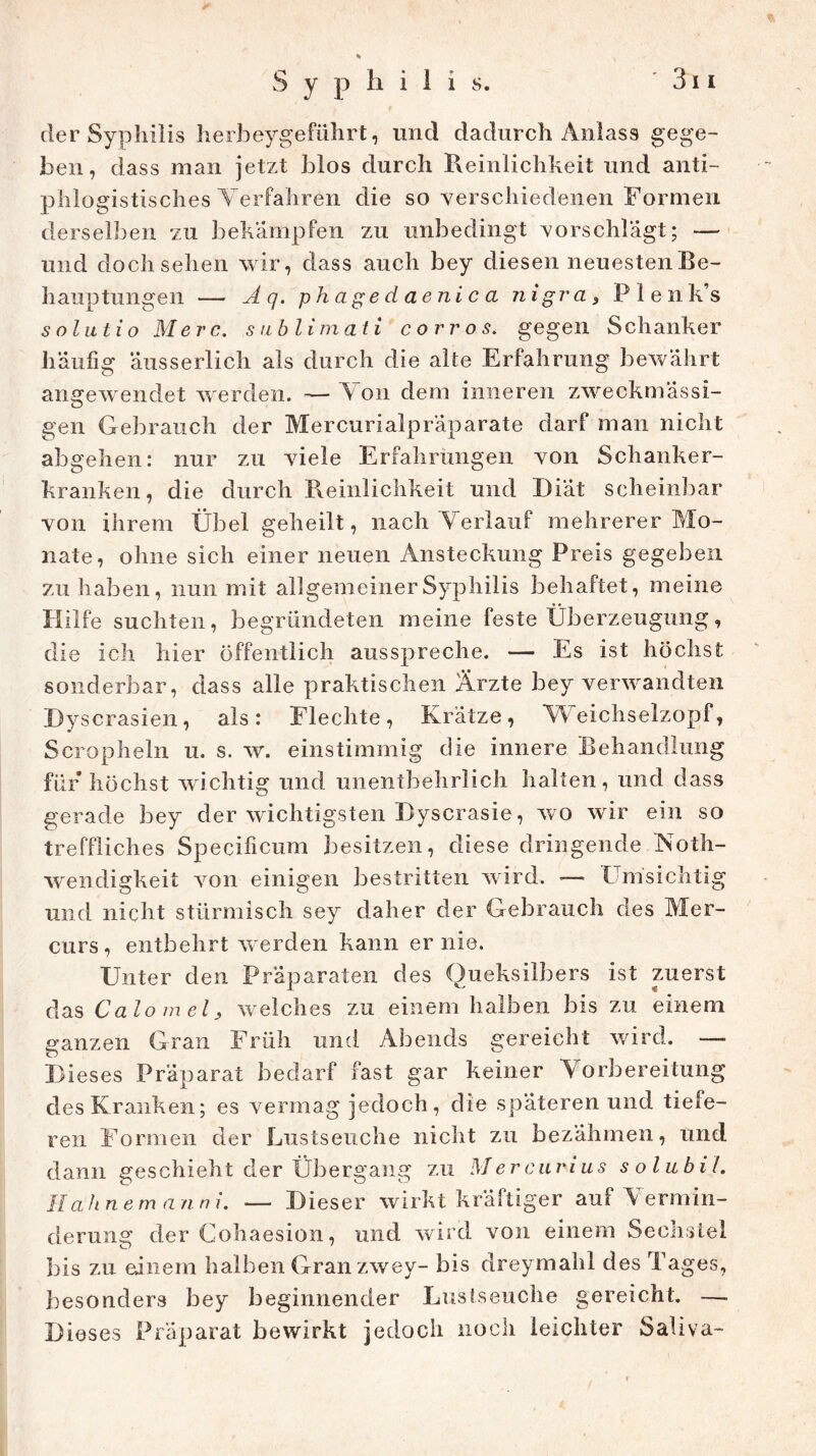 der Syphilis herbeygeführt, und dadurch Anlass gege- ben, dass man jetzt blos durch Reinlichkeit und anti- phlogistisches Verfahren die so verschiedenen Formen derselben zu bekämpfen zu unbedingt vorschlägt; — und doch sehen wir, dass auch bey diesen neuesten Be- hauptungen — Aq. phagedaenica nigra, Plenk’s solnt io Merc. subli m ati corros. gegen Schanker häufig äusserlich als durch die alte Erfahrung bewährt angewendet werden. — V on dem inneren zweckmässi- gen Gebrauch der Mercurialpräparate darf man nicht abgehen: nur zu viele Erfahrungen von Schanker- kranken, die durch Reinlichkeit und Diät scheinbar von ihrem Übel geheilt, nach Verlauf mehrerer Mo- nate, ohne sich einer neuen Ansteckung Preis gegeben zu haben, nun mit allgemeiner Syphilis behaftet, meine Hilfe suchten, begründeten meine feste Überzeugung, die ich hier öffentlich ausspreche. — Es ist höchst sonderbar, dass alle praktischen Ärzte bey verwandten Dyscrasien, als: Flechte, Krätze, Weichselzopf, Scropheln u. s. w. einstimmig die innere Behandlung für höchst wichtig und unentbehrlich halten, und dass gerade bey der wichtigsten Dyscrasie, wo wir ein so treffliches Specificum besitzen, diese dringende Noth- wendigkeit von einigen bestritten wird. — Einsichtig und nicht stürmisch sey daher der Gebrauch des Mer- curs , entbehrt w erden kann er nie. Unter den Präparaten des Queksilbers ist zuerst das Calomels welches zu einem halben bis zu einem ganzen Gran Früh und Abends gereicht wird. — Dieses Präparat bedarf fast gar keiner Vorbereitung des Kranken; es vermag jedoch, die späteren und tiefe- ren Formen der Lustseuche nicht zu bezähmen, und dann geschieht der Übergang zu Mercuvius solubii. H ahn e m a n n i. — Dieser wirkt kräftiger auf Vermin- derung der Cohaesion, und wird von einem Sechstel bis zu einem halben Gran zwey- bis dreymahl des Tages, besonders bey beginnender Liistseuche gereicht. —- Dieses Präparat bewirkt jedoch noch leichter Saliva-