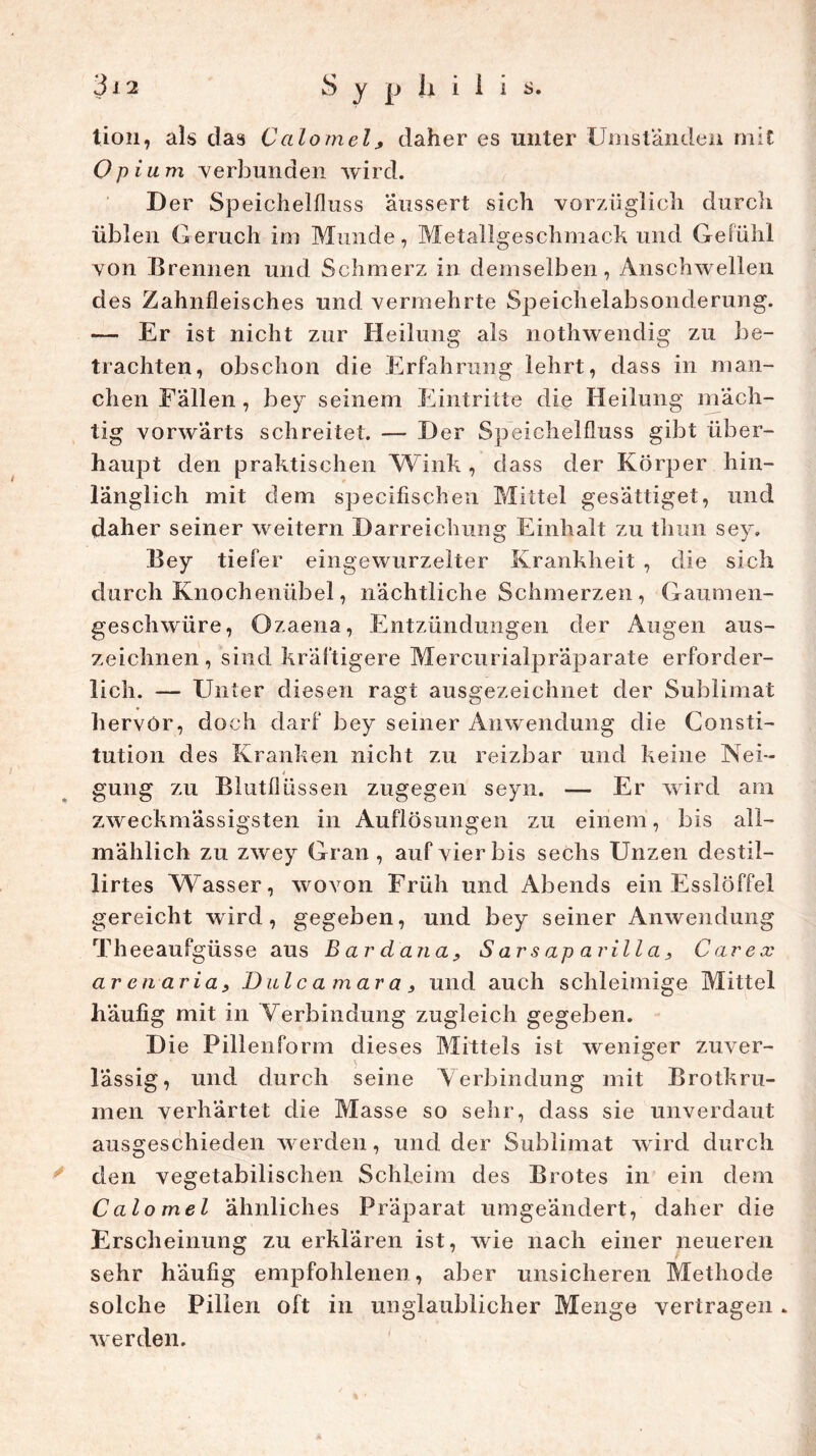 tion, als das Calomel, daher es unter Umständen mit Opium verbunden wird. D er Speichelfluss äussert sich vorzüglich durch üblen Geruch im Munde, Metallgeschmack und Gefühl von Brennen und Schmerz in demselben, Anschwellen des Zahnfleisches und vermehrte Speichelabsonderung. — Er ist nicht zur Heilung als nothwendig zu be- trachten, obschon die Erfahrung lehrt, dass in man- chen Fallen , bey seinem Eintritte die Heilung mäch- tig vorwärts schreitet. — Der Speichelfluss gibt über- haupt den praktischen Wink , dass der Körper hin- länglich mit dem specifischen Mittel gesättiget, und daher seiner weitern Darreichung Einhalt zu thun sey. Bey tiefer eingewurzelter Krankheit , die sich durch Knochenübel, nächtliche Schmerzen, Gaumen- geschwüre, Ozaena, Entzündungen der Augen aus- zeichnen, sind kräftigere Mercurialpräparate erforder- lich. — Unter diesen ragt ausgezeichnet der Sublimat hervor, doch darf bey seiner Anwendung die Consti- tution des Kranken nicht zu reizbar und keine Nei- * gung zu Blutflüssen zugegen seyn. — Er wird am zweckuiässigsten in Auflösungen zu einem , bis all- mählich zu zwey Gran , auf vier bis sechs Unzen destil- lirtes Wasser, wovon Früh und Abends ein Esslöffel gereicht wird, gegeben, und bey seiner Anwendung Theeaufgüsse aus Bardana, S ar s ap arill a 3 Car ex arenaria, Dulcamara3 und auch schleimige Mittel häufig mit in Verbindung zugleich gegeben. Die Pillenform dieses Mittels ist weniger zuver- lässig, und durch seine Verbindung mit Brotkru- men verhärtet die Masse so sehr, dass sie unverdaut ausgeschieden werden, und der Sublimat wird durch den vegetabilischen Schleim des Brotes in ein dem Calomel ähnliches Präparat umgeändert, daher die Erscheinung zu erklären ist, wie nach einer neueren sehr häufig empfohlenen, aber unsicheren Methode solche Pillen oft in unglaublicher Menge vertragen . werden.