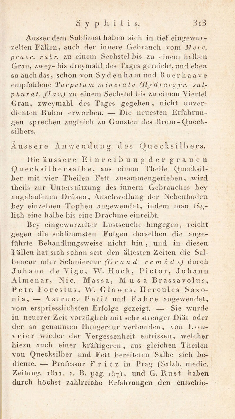 Ausser dem Sublimat haben sich in tief eingewui- zelten Fällen, auch der innere Gebrauch vom Merc, praec. rubr. zu einem Sechsteibis zu einem halben Gran, zwey-bis dreymahl des Tages gereicht, und eben so auch das, schon von S y d e n h a m und Boerhaave empfohlene Turpetum minerate (Hydrargyr. sul- phurat. fl an.) zu einem Sechstel bis zu einem Viertel Gran, zweymahl des Tages gegeben, nicht unver- dienten Ruhm erworben. — Die neuesten Erfahrun- gen sprechen zugleich zu Gunsten des Brom-Queck- silbers. Äussere Anwendung des Quecksilbers, Die äussere Einreibu n g d e r grauen Quecksilbersalbe, aus einem Th eile Quecksil- ber mit vier Theilen Fett zusammengerieben, wird theils zur Unterstützung des Innern Gebrauches bey angelaufenen Drüsen, Anschwellung der Nebenhoden bey einzelnen Tophen angewendet, indem man täg- lich eine halbe bis eine Drachme einreibt. Bey eingewurzelter Lustseuche hingegen, reicht gegen die schlimmsten Folgen derselben die ange- führte Behandlungsweise nicht hin , und in diesen Fällen hat sicli schon seit den ältesten Zeiten die Sal- bencur oder Schmiercur (Grand re m e d e) durch Johann d e Vigo , W. Hock, P i ct o r, Joliann Almenar, Nie. Massa, Musa Brassavolus, Petr. Forestus, W. Glowes, Hercules Saxo- nia, — Astruc, Petit und Fahre angewendet, vom erspriesslichsten Erfolge gezeigt. — Sie wurde in neuerer Zeit vorzüglich mit sehr strenger Diät oder der so genannten Hungercur verbunden, von Lou- vrier wieder der Vergessenheit entrissen, welcher hi ezu auch einer kräftigeren , aus gleichen Theilen von Quecksilber und Fett bereiteten Salbe sich be- diente. — Professor Fritz in Prag (Salzb. rnedic. Zeitung. 1811. 1. B. pag. 167), und G. Rust haben durch höchst zahlreiche Erfahrungen den entschie-