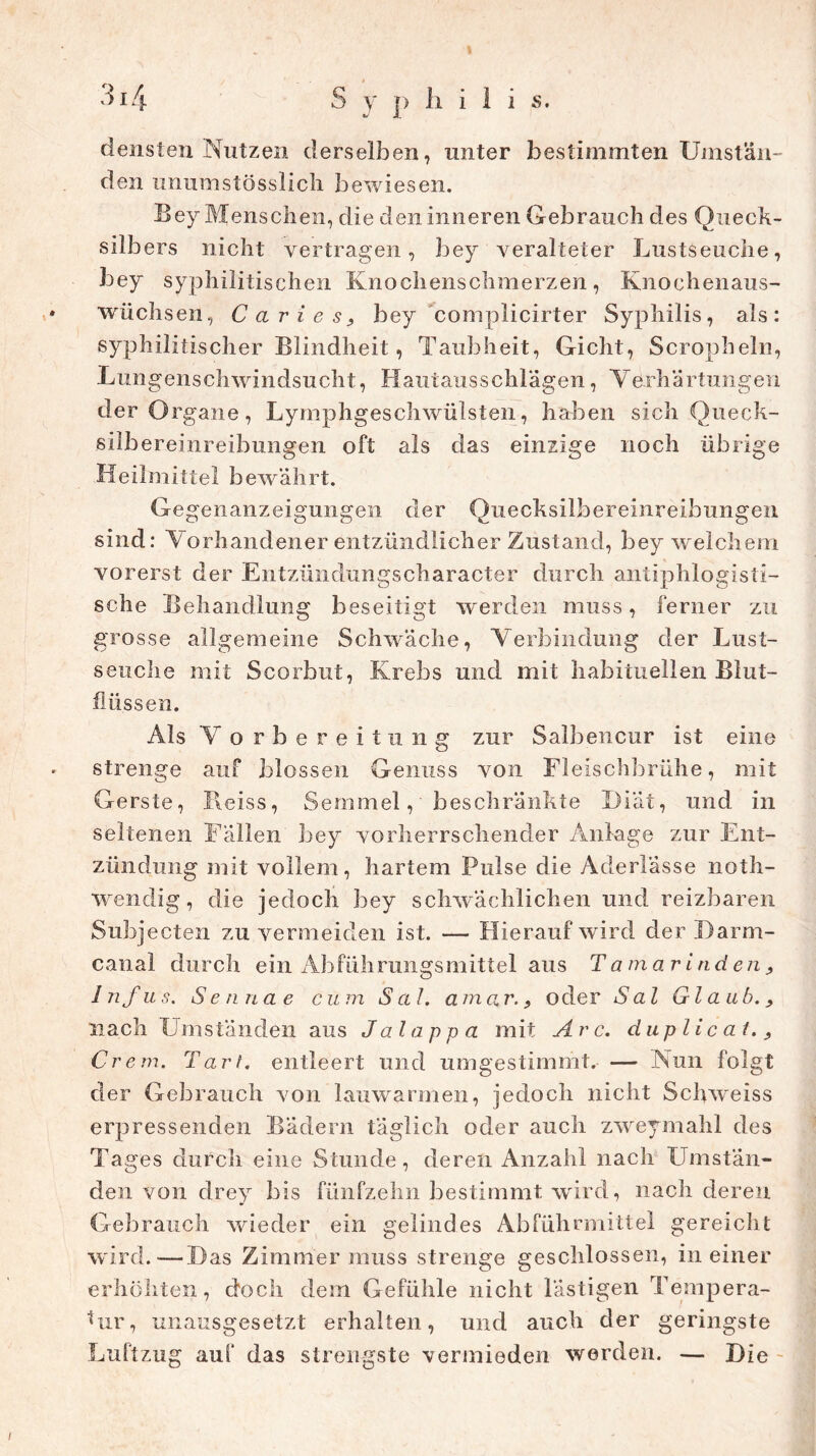 densten Nutzen derselben, unter bestimmten Umstän- den unumstösslich bewiesen. Bey Menschen, die den inneren Gebrauch des Queck- silbers nicht vertragen, bey veralteter Lustseuche, bey syphilitischen Knochenschmerzen, Knochenaus- wüchsen, Carl es, bey complicirter Syphilis, als: syphilitischer Blindheit, Taubheit, Gicht, Scropheln, Lungenschwindsucht, Hautausschlägen, Verhärtungen der O rgane, Lymphgeschwülsten, haben sich Queck- silbereinreibungen oft als das einzige noch übrige Heilmittel bewährt. Gegenanzeigungen der Quecksilbereinreibungen sind: Vorhandener entzündlicher Zustand, bey welchem vorerst der Entzündungscharacter durch antiphlogisti- sche Behandlung beseitigt werden muss, ferner zu grosse allgemeine Schwäche, Verbindung der Lust- seuche mit Scorbut, Krebs und mit habituellen Blut- flüssen. Als V orbereitung zur Salbencur ist eine strenge auf blossen Genuss von Fleischbrühe, mit Gerste, Pieiss, Semmel, beschränkte Diät, und in seltenen Fällen bey vorherrschender Anlage zur Ent- zündung mit vollem, hartem Pulse die Aderlässe noth- wendig, die jedoch bey schwächlichen und reizbaren Subj ecten zu vermeiden ist. — Hierauf wird der Darm- canal durch ein Abführungsmittel aus Tamarinden, 1 nf u s. S e sin a e c u m Sah a m ar., oder S al Glaub., nach Umständen aus Jalappa mit Are. duplicat.. Crem. Tart. entleert und umgestimmt. — Nun folgt der Gebrauch von lauwarmen, jedoch nicht Schweiss erpressenden Bädern täglich oder auch zweymahl des Tages durch eine Stunde, deren Anzahl nach Umstän- den von drey bis fünfzehn bestimmt, wird, nach deren Gebrauch wieder ein gelindes Abführmittel gereicht wird. — D as Zimmer muss strenge geschlossen, in einer erhöhten, doch dem Gefühle nicht lästigen Tempera- tur, unausgesetzt erhalten, und auch der geringste Luftzug auf das strengste vermieden werden. — Die