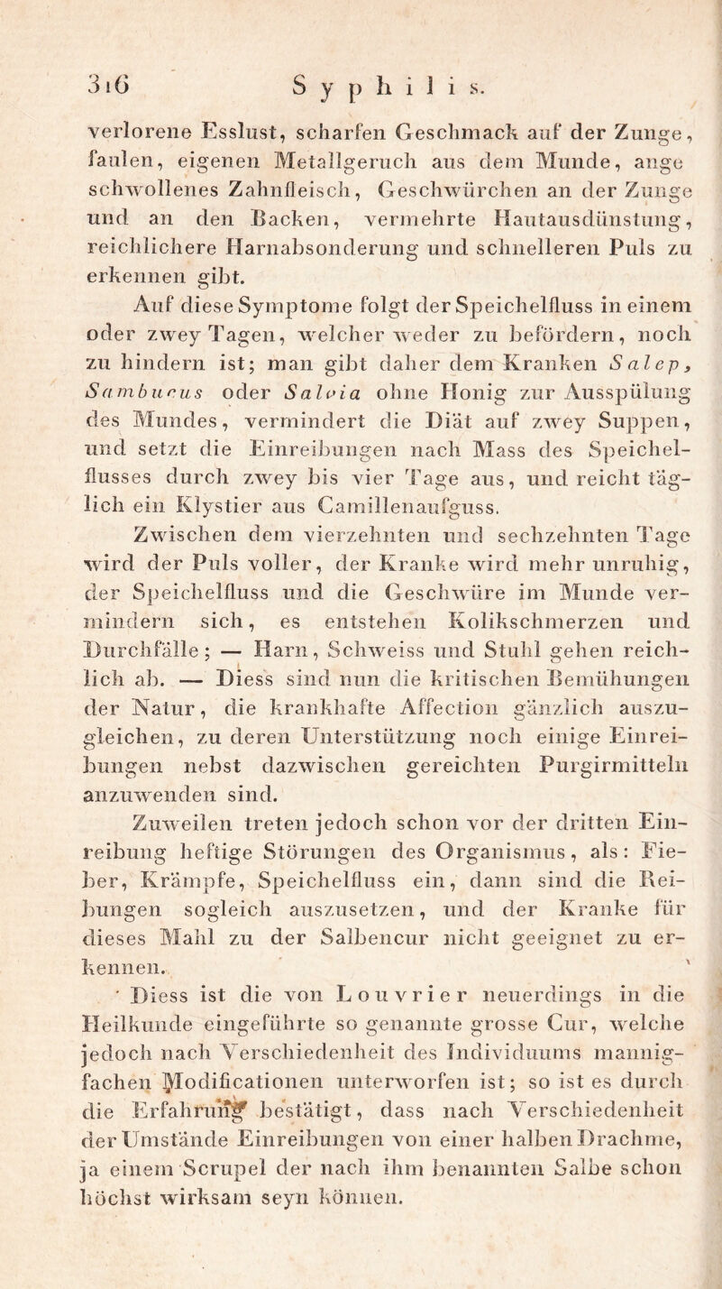 verlorene Esslust, scharfen Geschmack auf der Zunge, faulen, eigenen Metallgeruch aus dem Munde, ange schwollenes Zahnfleisch, Geschwürchen an der Zunge und an den Hacken, vermehrte Hautausdünstung, reichlichere Harnabsonderung und schnelleren Puls zu erkennen gibt. Auf diese Symptome folgt der Speichelfluss in einem oder zwey Tagen, welcher weder zu befördern, noch zu hindern ist; man gibt daher dem Kranken Salep, Samburus oder Saloia ohne Honig zur Ausspülung des Mundes, vermindert die Diät auf zwey Suppen, und setzt die Einreibungen nach Mass des Speichel- flusses durch zwey bis vier Tage aus, und reicht täg- lich ein Klystier aus Camillenaufguss. Zwischen dem vierzehnten und sechzehnten Tage wird der Puls voller, der Kranke wird mehr unruhig, der Speichelfluss und die Geschwüre im Munde ver- mindern sich, es entstehen Kolikschmerzen und Durchfälle; — Harn, Schweiss und Stuhl gehen reich- lich ab. — Diess sind nun die kritischen Bemühungen der Natur, die krankhafte Affection gänzlich auszu- gleichen, zu deren Unterstützung noch einige Einrei- bungen nebst dazwischen gereichten Purgirmitteln anzuwenden sind. Zuweilen treten jedoch schon vor der dritten Ein- reibung heftige Störungen des Organismus, als: Eie- ber, Krämpfe, Speichelfluss ein, dann sind die Rei- bungen sogleich auszusetzen, und der Kranke für dieses Mahl zu der Salbencur nicht geeignet zu er- kennen. • D iess ist die von Louvrier neuerdings in die Heilkunde eingeführte so genannte grosse Cur, welche jedoch nach Verschiedenheit des Individuums mannig- fachen IJTodifi cationen unterworfen ist; so ist es durch die Erfahrung bestätigt, dass nach Verschiedenheit der Umstände Einreibungen von einer halben Drachme, ja einem Scrupel der nach ihm benannten Salbe schon höchst wirksam seyn können.