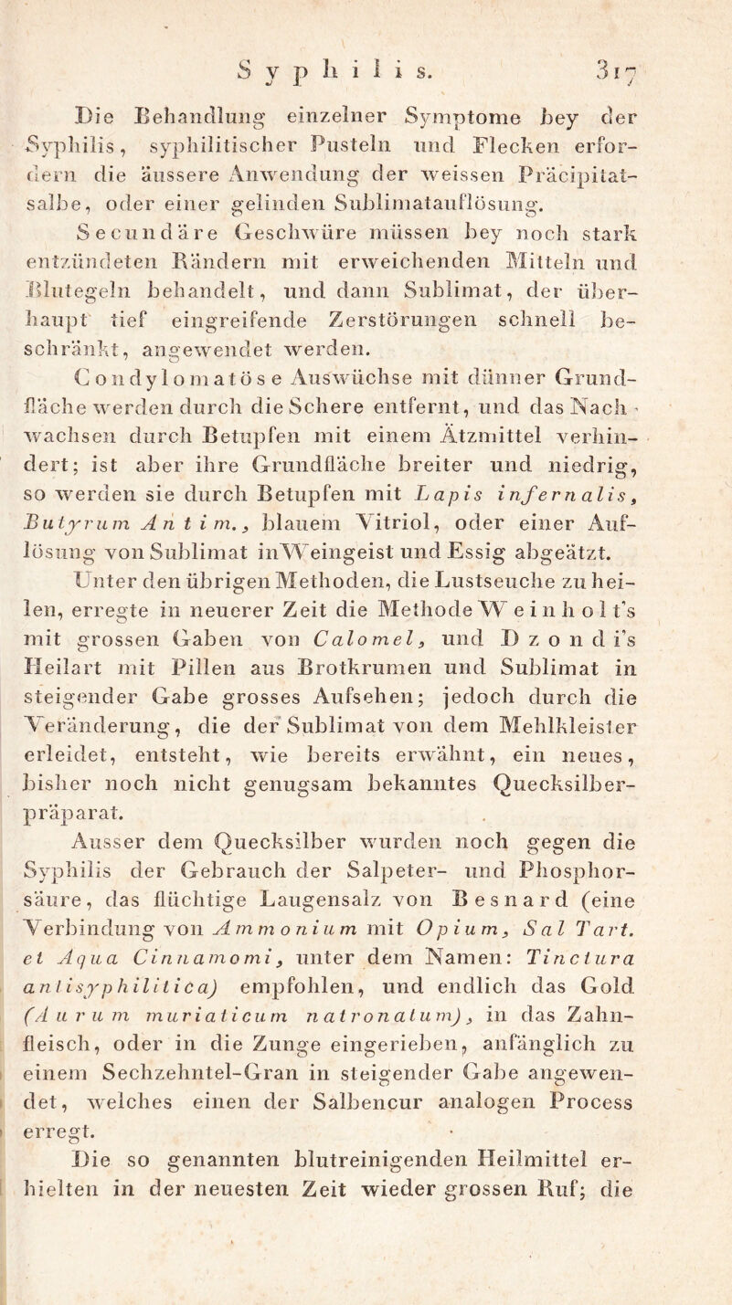 Die Behandlung einzelner Symptome bey der Syphilis, syphilitischer Pusteln und Mecken erfor- dern die äussere Anwendung der weissen Präcipilat- salbe, oder einer gelinden Sublimatauflösung. Secundäre Geschwüre müssen bey noch stark entzündeten Bändern mit erweichenden Mitteln und Illutegeln behandelt, und dann Sublimat, der über- haupt tief eingreifende Zerstörungen schnell be- schränkt, angewendet werden. C o 11 dy 1 o m a t ö s e Auswüchse mit dünner Grund- fläche werden durch die Schere entfernt, und das Nach - wachsen durch Betupfen mit einem Ätzmittel verhin- dert; ist aber ihre Grundfläche breiter und niedrig, so werden sie durch Betupfen mit Lapis infernalis, Butyrum An t i m. > blauem Vitriol, oder einer Auf- lösung von Sublimat inWeingeist und Essig abgeätzt. Unter den übrigen Methoden, die Lustseuche zu hei- len, erregte in neuerer Zeit die Methode W e i n h o 1 t's mit grossen Gaben von Calo mel 9 und D z o 11 d i’s Heilart mit Pillen aus Brotkrumen und Sublimat in steigender Gabe grosses Aufsehen; jedoch durch die Veränderung, die der Sublimat von dem Mehlkleister erleidet, entsteht, wie bereits erwähnt, ein neues, bisher noch nicht genugsam bekanntes Quecksilber- präparat. Ausser dem Quecksilber wurden noch gegen die Syphilis der Gebrauch der Salpeter- und Phosphor- säure, das flüchtige Laugensalz von Besnard (eine Verbindung von A m m 0 n i u m mit Opium9 S al Tart. et Aqua Cinnamomi9 unter dem Namen: Tinctura an li syphilitica) empfohlen, und endlich das Gold (A u r um muriaticum natronat u m) in das Z ahn- fleisch, oder in die Zunge eingerieben, anfänglich zu einem Sechzehntel-Gran in steigender Gabe angewen- det, welches einen der Salbencur analogen Process erregt. Die so genannten blutreinigenden Heilmittel er- hielten in der neuesten Zeit wieder grossen Ruf; die