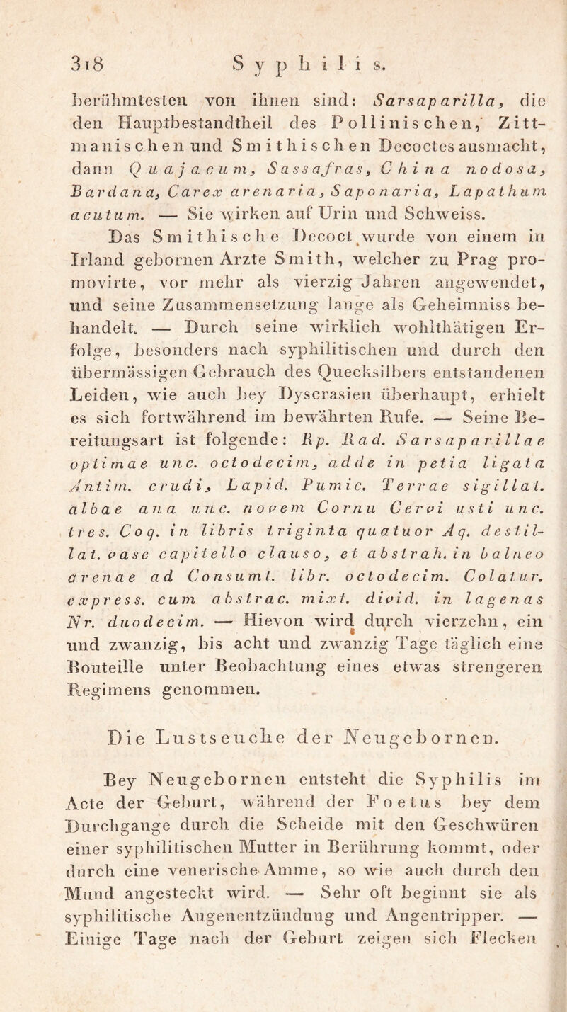 berühmtesten von ihnen sind: Sarsap arilla, die den Hauptbestandtheil des Pollinischen, Zitt- manischen und Smithischen Becoctes ausmacht, dann Q u a j a c u m, S ass afr as> China nodosa, Bardana, Car ex ar en ari a, S ap o nari a, Lapathum acutum. — Sie wirken auf Urin und Schweiss. Das Smithische Decoct wurde von einem in Irland gebornen Arzte Smith, welcher zu Prag pro- movirte, vor mehr als vierzig Jahren angewendet, und seine Zusammensetzung lange als Geheimniss be- handelt. — Durch seine wirklich wohlthätigen Er- folge, besonders nach syphilitischen und durch den übermässigen Gebrauch des Quecksilbers entstandenen Leiden, wie auch bey Dyscrasien überhaupt, erhielt es sich fortwährend im bewährten Rufe. —• Seine Be- reitungsart ist folgende: Rp. Rad. Sarsapavillae optima e unc. octodecim, ad d e in petia ligat a Ä n t i m. crudi , L apid. Pu m ic. Terrae sigillat. alb a e an a unc. n o c eni C ornu C er ui ust i unc. tres. Coq. in libris Iriginta quatuor Aq. de stil- lat, o ase c ap i t eil o claus o, et ab str ah. in b a Ine o ar ena e ad C o nsumt. libr. o ct o d e cim. C ol atur. express, cum ab s tr a c. mix t. divid. in l a gen as Nr. duodecim. — Hievon wird durch vierzehn, ein und zwanzig, bis acht und zwanzig Tage täglich eine Bouteille unter Beobachtung eines etwas strengeren Regimens genommen. Die Lustseuclie der Neugebornen. Bey Neugebornen entsteht die Syphilis im Acte der Geburt, während der Foeius bey dem » Durchgänge durch die Scheide mit den Geschwüren einer syphilitischen Mutter in Berührung kommt, oder durch eine venerische Amme, so wie auch durch den Mund angesteckt wird. -— Sehr oft beginnt sie als syphilitische Augenentxündung und Augentripper. — Einige Tage nach der Geburt zeigen sich Flecken
