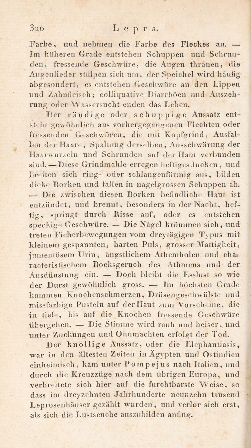 Farbe, lind nehmen die Farbe des Fleckes an. — Im höheren Grade entstehen Schuppen und Schrun- den, fressende Geschwüre, die Augen thranen, die Augenlieder stülpen sich um, der Speichel wird häufig abgesondert, es entstehen Geschwüre an den Lippen und Zahnfleisch; colliquative Diarrhöen und Auszeh- rung oder Wassersucht enden das Leben. I) er r ä u d i g e oder schu p p i g e Aussatz ent- steht gewöhnlich aus vorhergegangenen Flechten oder fressenden Geschwüren, die mit Kopfgrind, Ausfal- len der Haare, Spaltung derselben, Ausschwarung der Haarwurzeln und Schrunden auf der Haut verbunden sind.—Diese Grindmahle erregen heftiges Jucken , und breiten sich ring- oder schlangenförmig aus, bilden dicke Borken und fallen in nagelgrossen Schuppen ab. — Die zwischen diesen Borken befindliche Haut ist entzündet, und brennt, besonders in der Nacht, hef- tig, springt durch Bisse auf, oder es entstehen speckige Geschwüre. — Die Nagel krümmen sich, und treten Fieberbewegungen vom dreytagigen Typus mit kleinem gespannten, harten Puls, grosser Mattigkeit, jumentösem Urin, ängstlichem Athemholen und cha- racteristischem Bocksgeruch des Athmens und der Ausdünstung ein. — Doch bleibt die Esslust so wie der Durst gewöhnlich gross. — Im höchsten Grade kommen Knochenschmerzen, Drüsengeschwülste und missfarbige Pusteln auf der Haut zum Vorscheine, die in tiefe, bis auf die Knochen fressende Geschwüre übergehen, •— Die Stimme wird rauh und heiser, und unter Zuckungen und Ohnmächten erfolgt der Tod. Der knollige Aussatz, oder die Elephantiasis, war in den ältesten Zeiten in Ägypten und Ostindien einheimisch, kam unter Po mp ejus nach Italien, und durch die Kreuzzüge nach dem übrigen Europa, und verbreitete sich hier auf die furchtbarste Weise, so dass im dreyzehnten Jahrhunderte neunzehn tausend Leprosenhäuser gezählt wurden, und verlor sich erst, als sich die Lustseuche auszubilden anfing.