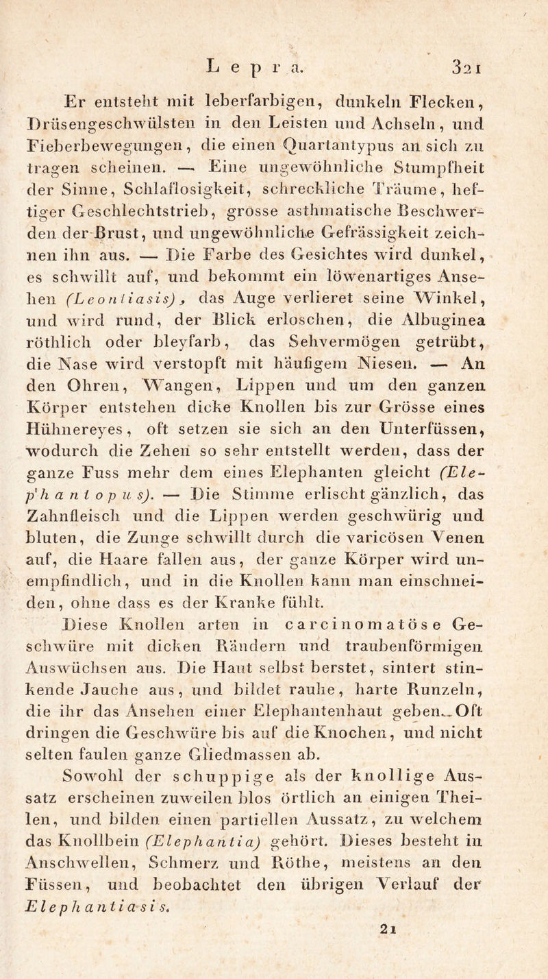 Er entsteht mit leberfarbigen, dunkeln Flecken, I) rüsengeschwülsten in den Leisten und Achseln, und Fieberbewegungen, die einen Ouartantypus an sicli zu tragen scheinen. —• Eine ungewöhnliche Stumpfheit der Sinne, Schlaflosigkeit, schreckliche Traume, hef- tiger Geschlechtstrieb, grosse asthmatische Beschwer- den der Brust, und ungewöhnlichve Gefrässigkeit zeich- nen ihn aus. — Die Farbe des Gesichtes wird dunkel, es schwillt auf, und bekommt ein löwenartiges Anse- hen (Leoniiasis) s das Auge verlieret seine Winkel, und wird rund, der Blick erloschen, die Albuginea röthlich oder bleyfarb, das Sehvermögen getrübt, die Nase wird verstopft mit häufigem Niesen» — An den Ohren, Wangen, Lippen und um den ganzen Körper entstehen dicke Knollen bis zur Grösse eines Hühnereyes , oft setzen sie sich an den Unterfüssen, wodurch die Zehen so sehr entstellt werden, dass der ganze Fuss mehr dem eines Elephanten gleicht (Eie- p'h a n i o p u s). — Die Stimme erlischt gänzlich, das Zahnfleisch und die Lippen werden geschwürig und bluten, die Zunge schwillt durch die varicösen Venen auf, die Haare fallen aus, der ganze Körper wird un- empfindlich, und in die Knollen kann man einschnei- den, ohne dass es der Kranke fühlt. Diese Knollen arten in carcinomatöse Ge- schwüre mit dicken Rändern und traubenförmigen Auswüchsen aus. Die Haut selbst berstet, sintert stin- kende Jauche aus, und bildet rauhe, harte Runzeln, die ihr das Ansehen einer Elephantenhaut geben^Oft dringen die Geschwüre bis auf die Knochen, und nicht selten faulen ganze Gliedmassen ab. Sowohl der schuppige als der knollige Aus- satz erscheinen zuweilen blos örtlich an einigen Thei- len, und bilden einen partiellen Aussatz, zu welchem das Knollbein (Elephantia) gehört. Dieses besteht in Anschwellen, Schmerz und Rothe, meistens an den Füssen, und beobachtet den übrigen Verlauf der Elephantiasi s<