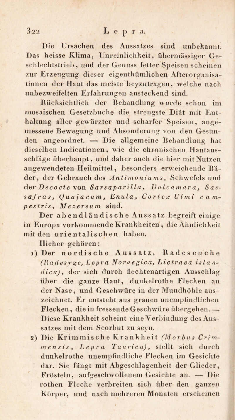 Die Ursachen des Aussatzes sind unbekannt. Das heisse Klima, Unreinlichkeit, übermässiger Ge- schlechtstrieb, und der Genuss fetter Speisen scheinen zur Erzeugung dieser eigenthümlichen Afterorganisa- tionen der Haut das meiste beyzutragen, welche nach onbezweifelten Erfahrungen ansteckend sind. Rücksichtlich der Behandlung wurde schon im mosaischen Gesetzbuche die strengste Diät mit Ent- haltung aller gewürzter und scharfer Speisen, ange- messene Bewegung und Absonderung von den Gesun- den angeordnet. — Die allgemeine Behandlung hat di eselben Indicationen, wie die chronischen Hautaus- schläge überhaupt, und daher auch die hier mit Nutzen angewendeten Heilmittel, besonders erweichende Bä- der, der Gebrauch des Anti moniu ms, Schwefelsund der D ec o ct e von Sa rs ap ar il la} Dulcamara, Sas- s afr as ? Q ua j a cum 9 Etiula , C ort ex Ul mi ca m- peslrisf Mezereum sind. Der ab en d 1 ä n d i s ch e Au s s atz begreift einige in Europa vorkommende Krankheiten , die Ähnlichkeit mit den orientalischen haben. Hieher gehören: 1) Der nordische Aussatz, Radeseuche (Ra d e sy g e3 L e pr a N oro e gic a, Lictrae a islan- dica), der sich durch flechtenartigen Ausschlag über die ganze Haut, dunkelrothe Flecken an der Nase, und Geschwüre in der Mundhöhle aus- zeichnet. Er entsteht aus grauen unempfindlichen Flecken, die in fressende Geschwüre übergehen. — Diese Krankheit scheint eine Verbindung des Aus- satzes mit dem Scorbut zu seyn. 2) Die Kr immische Krankheit (Morbus Cri m- men si s , Lepra Taurica), stellt sich durch dunkelrothe unempfindliche Flecken im Gesichte dar. Sie fängt mit Abgeschlagenheit der Glieder, Frösteln, aufgeschwollenem Gesichte an. — Die rothen Flecke verbreiten sich über den ganzen Körper, und nach mehreren Monaten erscheinen I
