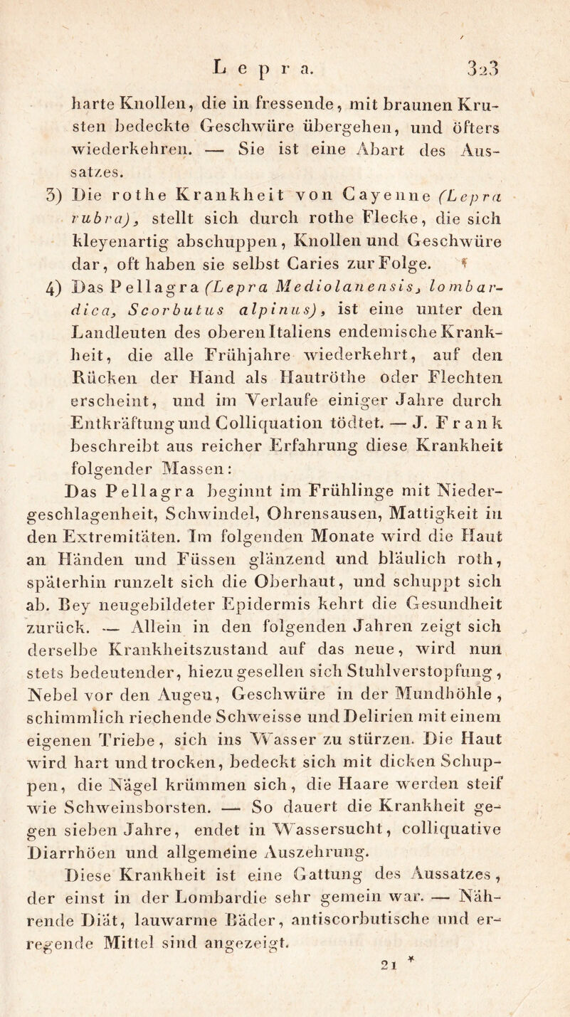 S harte Knollen, die in fressende, mit braunen Kru- sten bedeckte Geschwüre übergehen, und öfters wiederkehren. — Sie ist eine Abart des Aus- satzes. 3) Die rothe Krankheit von Cayenne (Lepra rubra), stellt sich durch rothe Flecke, die sich kleyenartig' abschuppen, Knollen und Geschwüre dar, oft haben sie selbst Caries zur Folge. 4) Das P ellagra (Lepra Mediolanensis, lombar- dica, Scorbutus alpinus) „ ist eine unter den Landleuten des oberen Italiens endemische Krank- heit, die alle Frühjahre wiederkehrt, auf den Rücken der Hand als Hautröthe oder Flechten erscheint, und im Verlaufe einiger Jahre durch Entkräftungund Colliquation tödtet. —- J. Frank beschreibt aus reicher Erfahrung diese Krankheit folgender Massen: D as Pellagra be ginnt im Frühlinge mit Nieder- geschlagenheit, Schwindel, Ohrensausen, Mattigkeit in den Extremitäten. Im folgenden Monate wird die Haut an Händen und Füssen glänzend und bläulich roth, späterhin runzelt sich die Oberhaut, und schuppt sich ab. Bey neugebildeter Epidermis kehrt die Gesundheit zurück. — Allein in den folgenden Jahren zeigt sich derselbe Krankheitszustand auf das neue, wird nun stets bedeutender, hiezu gesellen sich Stuhlverstopfung , Nebel vor den Augen, Geschwüre in der Mundhöhle , scliimmlich riechende Schweisse und Delirien mit einem eigenen Triebe, sich ins Wasser zu stürzen. Die Haut wird hart und trocken, bedeckt sich mit dicken Schup- pen, die Nägel krümmen sich, die Haare werden steif wie Schweinsborsten. — So dauert die Krankheit ge- gen sieben Jahre, endet in W assersucht, colliquative Diarrhöen und allgemeine Auszehrung. D iese Krankheit ist eine Gattung des Aussatzes , der einst in der Lombardie sehr gemein war. — Näh- rende Diät, lauwarme Bäder, antiscorbutische und er- regende Mittel sind angezeigt. * 21