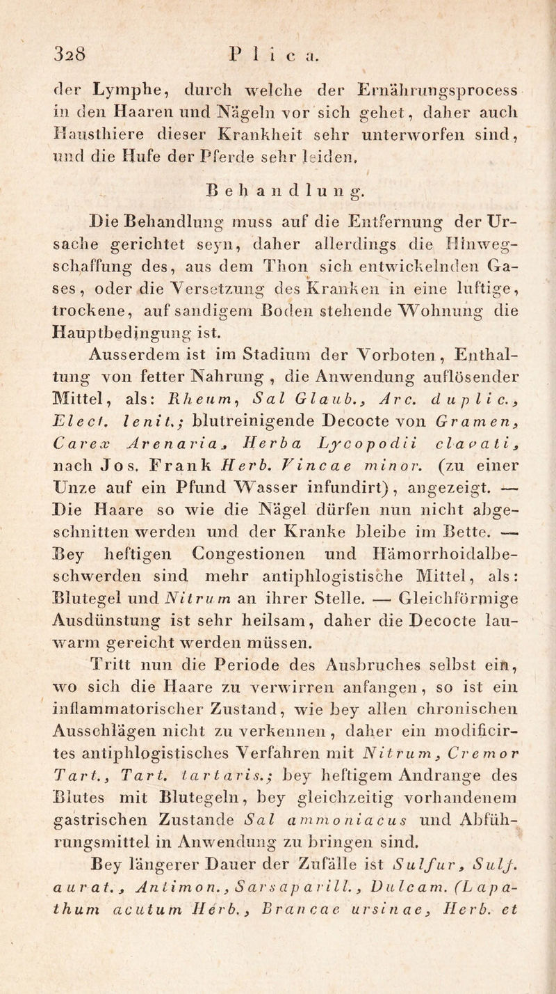 der Lymphe, durch welche der Ernährungsprocess in den Haaren und Nageln vor sich gehet, daher auch Mausthiere dieser Krankheit sehr unterworfen sind, und die Hufe der Pferde sehr leiden» Behandlung. Die Behandlung muss auf die Entfernung der Ur- sache gerichtet seyn, daher allerdings die Hinweg- schaffung des, aus dem Thon sich entwickelnden Ga- ses, oder die Versetzung des Kranken in eine luftige, trockene, auf sandigem Boden stehende Wohnung die Hauptbedingung ist. Ausserdem ist im Stadium der Vorboten, Enthal- tung von fetter Nahrung , die Anwendung auflösender Mittel, als : Rheum, S al Glaub., Are. d u p l i c. , Elecf. lenitblutreinigende Decocte von Gramen, C ar ex Ar e n ari a Herba Ly c o p o di i claeati, nach Jos. Frank Herb. Vincae minor. (zu einer Unze auf ein Pfund Wasser infundirt), angezeigt. — Die Haare so wie die Nägel dürfen nun nicht abge- schnitten werden und der Kranke bleibe im Bette. — Bey heftigen Congestionen und Hämorrhoidalbe- schwerden sind mehr antiphlogistische Mittel, als: Blutegel und Nit ru m an ihrer Stelle. — Gleichförmige Ausdünstung ist sehr heilsam, daher die Decocte lau- warm gereicht werden müssen. Tritt nun die Periode des Ausbruches selbst ein, wo sich die Haare zu verwirren anfangen, so ist ein inflammatorischer Zustand, wie bey allen chronischen Ausschlägen nicht zu verkennen , daher ein modificir- tes antiphlogistisches V erfahren mit N i t rum, Cremor Tart., Tart. tartaris.; bey heftigem Andrange des Blutes mit Blutegeln, bey gleichzeitig vorhandenem gastrischen Zustande Sal ammoniacus und Abfüh- rungsmittel in Anwendung zu bringen sind. Bey längerer Dauer der Zufälle ist Sulfur, SulJ. aur at. , Antimon., S ars ap arill., D ulc am. (L ap a- thum acutum Herb., Br an ca e ursinae. Herb, et