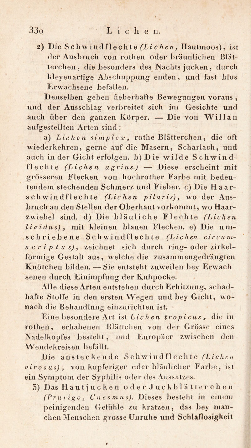 2) Die Sch wind fl echte (Lichen, Hautmoos), ist der Ausbruch von rothen oder bräunlichen Blät- terchen, die besonders des Nachts jucken, durch kleyenartige Abschuppung enden, und fast blos Erwachsene befallen. Denselben gehen fieberhafte Bewegungen voraus , und der Ausschlag verbreitet sich im Gesichte und auch über den ganzen Körper. — Die von Will an aufgestellten Arten sind: a) Lichen simplex, rothe Blätterchen, die oft wiederkehren, gerne auf die Masern, Scharlach, und auch in der Gicht erfolgen. b)Die wilde Schwind- flechte (Lichen agrins.) — Diese erscheint mit grösseren Flecken von hochrother Farbe mit bedeu- tendem stechenden Schmerz und Fieber, c) Die Haar- schwindflechte (Lichen pilaris), wo der Aus- bruch an den Stellen der Oberhaut vorkommt, wo Haar- zwiebel sind, d) Die bläuliche Flechte (Lichen li oidus), mit kleinen blauen Flecken, e) Die um- schriebene Sch wind fl e eilte (Lichen circum- s c r i p t u s), zeichnet sich durch ring- oder zirkel- förmige Gestalt aus, welche die zusammengedrängten Knötchen bilden. —Sie entsteht zuweilen bey Erwach senen durch Einimpfung der Kuhpocke. Alle diese Arten entstehen durch Erhitzung, schad- hafte Stoffe in den ersten Wegen und bey Gicht, wo- nach die Behandlung einzurichten ist. Eine besondere Art ist Lichen tropicusj die in rothen, erhabenen Blättchen von der Grösse eines Nadelkopfes besteht, und Europäer zwischen den Wendekreisen befällt. Die ansteckende Schwindflechte (Lichen oirosns), von kupferiger oder bläulicher Farbe, ist ein Symptom der Syphilis oder des Aussatzes. 5) Das Hautjucken oder Juck blätterchen (Prurigo, Cnesnius). Dieses besteht in einem peinigenden Gefühle zu kratzen, das bey man- chen Menschen grosse Unruhe und Schlaflosigkeit *