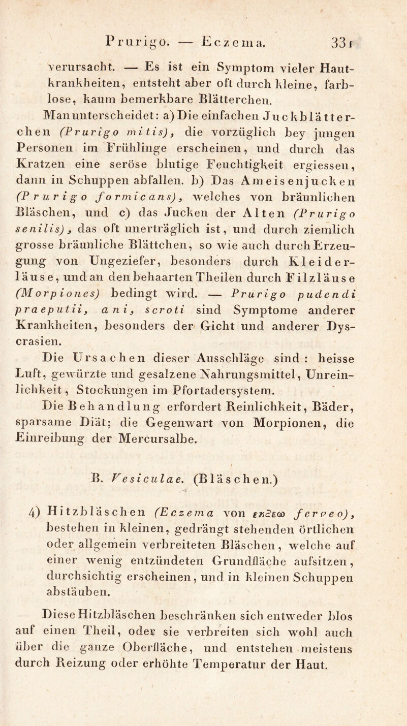 Eczema. Prurigo. — O verursacht. — Es ist ein Symptom vieler Haut- krankheiten, entsteht aber oft durch kleine, farb- lo se, kaum bemerkbare Blatterchen. Man unterscheidet: a)Die einfachen Juckblätter- chen (Prurigo mitis)} die vorzüglich bey jungen Personen im Frühlinge erscheinen, und durch das Kratzen eine seröse blutige Feuchtigkeit ergiessen, dann in Schuppen abfallen. b) Das Ameisenjucken (Prurigo f o rm ic ans), welches von bräunlichen Bläschen, und c) das Jucken der Alten (Prurigo senilis) , das oft unerträglich ist, und durch ziemlich grosse bräunliche Blättchen, so wie auch durch Erzeu- gung von Ungeziefer, besonders durch Kleider- läuse, und an den behaarten Theilen durch Filzläuse (M orp i on es) bedingt wird. — Prurigo puden di praeputii, ani} scroti sind Symptome anderer Krankheiten, besonders der Gicht und anderer Dys- crasien. D ie Ursachen dieser Ausschläge sind: heisse Luft, gewürzte und gesalzene Nahrungsmittel, Unrein- lichkeit , Stockungen im Pfortadersystem. Die Behandlung erfordert Reinlichkeit, Bäder, sparsame Diät; die Gegenwart von Morpionen, die Einreibung der Mercursalbe. B. Vesiculae. (B1 ä s ch e n.) 4) Hitzbläschen (Eczema von iriSsoa Jerveo), bestehen in kleinen, gedrängt stehenden örtlichen oder allgemein verbreiteten Bläschen, welche auf einer wenig entzündeten Grundfläche aufsitzen, durchsichtig erscheinen, und in kleinen Schuppen abstäuben. Diese Hitzbläschen beschränken sich entweder blos auf einen Theil, oder sie verbreiten sich wohl auch über die ganze Oberfläche, und entstehen meistens durch Reizung oder erhöhte Temperatur der Haut.