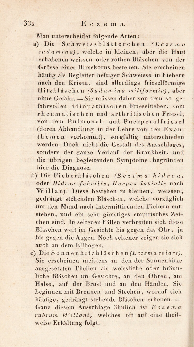 Man unterscheidet folgende Arten: a) Die Schweissblatterchen (Eczema su da min a) , welche in kleinen, über die Haut erhabenen weissen oder rothen Bläschen von der Grö sse eines Hirsekorns bestehen. Sie erscheinen häufig als Begleiter heftiger Schweisse in Fiebern nach den Krisen, sind allerdings frieseiförmige Hitzbläschen (Sudamina miliformia), aber ohne Gefahr. — Sie müssen daher yon dem so ge- fahrvollen idiop athis chen Frieselfieber, yom rheumatischen und a r t h r i t i s c h e n Friesei, yon dem Pulmonal- und Puerperalfriesel (deren Abhandlung in der Lehre yon den Exan- themen yorkommt), sorgfältig unterschieden werden. Doch nicht die Gestalt des Ausschlages, sondern der ganze Verlauf der Krankheit, und die übrigen begleitenden Symptome begründen hier die Diagnose. b) Die Fieb erb laschen (Eczema h i d r o a * oder Hidroa febril is, Herpes labialis nach Will an). Diese bestehen in kleinen, weissen, gedrängt stehenden Bläschen, welche yorzüglich um den Mund nach intermittirenden Fiebern ent- stehen, und ein sehr günstiges empirisches Zei- chen sind. In, seltenen Fällen verbreiten sich diese Bläschen weit im Gesichte bis gegen das Ohr, ja bis gegen die Augen. Noch seltener zeigen sie sich auch an dem Ellbogen. c) Die Sonnenhitzbläsch en (E czem a s olar e). Sie erscheinen meistens an den der Sonnenhitze ausgesetzten TheiJen als weissliche oder bräun- liche Bläschen im Gesichte, an den Ohren, am Halse, auf der Brust und an den Händen. Sie beginnen mit Brennen und Stechen, worauf sich häufige, gedrängt stehende Bläschen erheben. — Ganz diesem Ausschläge ähnlich ist Eczema rubrum THillani, welches oft auf eine theil- weise Erkältung folgt.