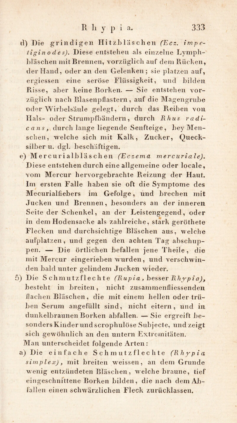 R h y p i a. 333 d) Die grindigen Hitzbläschen (Ecz. impe- tigin o d e s). Diese entstehen als einzelne Lymph- bl aschen mit Brennen, vorzüglich auf dem Rüchen, der Hand, oder an den Gelenken; sie platzen auf, ergiessen eine seröse Flüssigkeit, und bilden Passe, aber keine Borken. — Sie entstehen vor- züglich nach Blasenpflastern, auf die Magengrube oder Wirbelsäule gelegt, durch das Reiben von Hals- oder Strumpfbändern, durch Rhus radi- cans, durch lange liegende Senfteige , bey Men- schen, welche sich mit Kalk, Zucker, Queck- silber u. dgl. beschäftigen. e) Mercurialbläsehen (Eczema mercuriale). Diese entstehen durch eine allgemeine oder locale, vom Mercur hervorgebrachte Reizung der Haut. Im ersten Falle haben sie oft die Symptome des Mecurialfiebers im Gefolge, und brechen mit Jucken und Brennen, besonders an der inneren Seite der Schenkel, an der Leistengegend, oder in dem Hodensacke als zahlreiche, stark geröthete Flecken und durchsichtige Bläschen aus, welche aufplatzen, und gegen den achten Tag abschup- pen. —- Die Örtlichen befallen jene Theile , die mit Mercur eingerieben wurden, und verschwin- den bald unter gelindem Jucken wieder. 5) Die Schmutzflechte (Rup ia, besser Rhyp i ci), besteht in breiten, nicht zusammenfliessenden flachen Bläschen, die mit einem hellen oder trü- ben Serum angefüllt sind, nicht eitern, und in dunkelbraunen Borken abfallen. —Sie ergreift be- sonders Kinder und scrophulöse Subjecte, und zeigt sich gewöhnlich an den untern Extremitäten. Man unterscheidet folgende Arten: a) Die einfache Schmutzflechte (Rhypia simplex), mit breiten weissen, an dem Grunde wenig entzündeten Bläschen, welche braune, tief eingeschnittene Borken bilden, die nach dem Ab- fallen einen schwärzlichen Fleck zurücklassen.