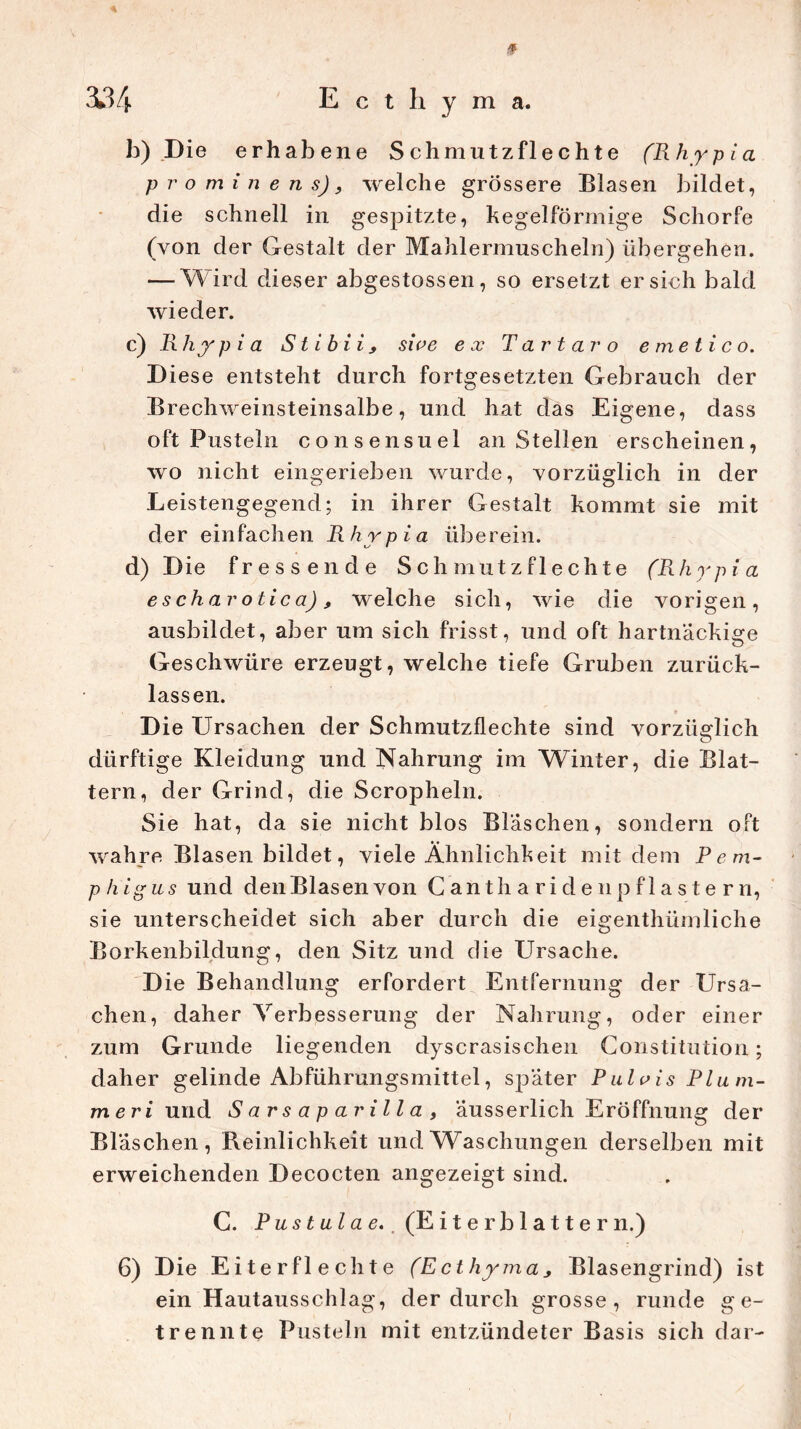 3134 E c t h y m a. b) Die erhabene Sch mutz fl echte (Rhypia prominens), welche grössere Blasen bildet, die schnell in gespitzte, kegelförmige Schorfe (von der Gestalt der Mahlermuscheln) übergehen. — Wird dieser abgestossen, so ersetzt ersieh bald wieder. c) Rhypia Stibii, sive ex Tartar o emetico. Diese entsteht durch fortgesetzten Gebrauch der Brechweinsteinsalbe, und hat das Eigene, dass oft Pusteln consensuel an Stellen erscheinen, wo nicht eingerieben wurde, vorzüglich in der Leistengegend; in ihrer Gestalt kommt sie mit der einfachen Rhypia überein. d) Die fressende Sch mutz fl echte (Rhrpia escharotica), welche sich, wie die vorigen, ausbildet, aber um sich frisst, und oft hartnäckige Geschwüre erzeugt, welche tiefe Gruben zurück- lassen. Die Ursachen der Schmutzflechte sind vorzüglich dürftige Kleidung und Nahrung im Winter, die Blat- tern, der Grind, die Scropheln. Sie hat, da sie nicht blos Bläschen, sondern oft wahre Blasen bildet, viele Ähnlichkeit mit dem P e m- p h ig u s und den Blas en von Cant h ariden pflastern, sie unterscheidet sich aber durch die eigentümliche Borkenbildung, den Sitz und die Ursache. Die Behandlung erfordert Entfernung der Ursa- chen, daher Verbesserung der Nahrung, oder einer zum Grunde liegenden dyscrasischen Constitution; daher gelinde Abführungsmittel, später Pulvis Plum- mer i und Sarsaparilla, äusserlich Eröffnung der Bl äschen, Reinlichkeit und Waschungen derselben mit erweichenden Decocten angezeigt sind. C. Pustulae. (Eiterblattern.) 6) Die Eiter fl echte (E ethyma, Blasengrind) ist ein Hautausschlag, der durch grosse, runde ge- trennte Pusteln mit entzündeter Basis sich dar-