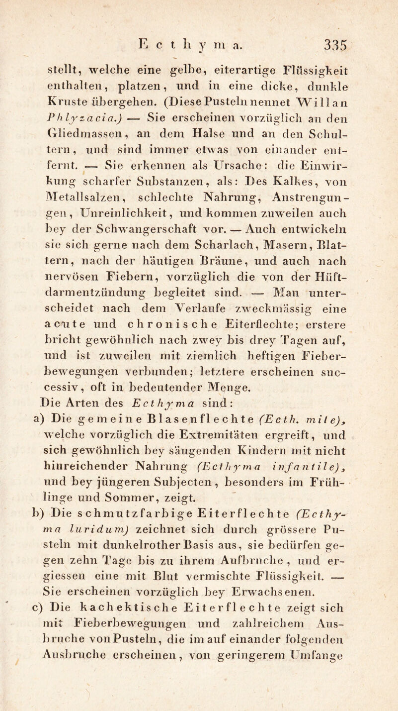 stellt, welche eine gelbe, eiterartige Flüssigkeit enthalten, platzen, und in eine dicke, dunkle Kruste übergehen. (Diese Pusteln nennet Willan Phlyzacia.) — Sie erscheinen vorzüglich an den Gliedmassen, an dem Halse und an den Schul- tern, und sind immer etwas von einander ent- fernt. — Sie erkennen als Ursache: die Einwir- kung scharfer Substanzen, als: Des Kalkes, von Metallsalzen, schlechte Nahrung, Anstrengun- gen, Unreinlichkeit, und kommen zuweilen auch bey der Schwangerschaft vor. — Auch entwickeln sie sich gerne nach dem Scharlach, Masern, Blat- tern, nach der häutigen Bräune, und auch nach nervösen Fiebern, vorzüglich die von der Hüft- darmentzündung begleitet sind. — Man unter- scheidet nach dem Verlaufe zweckmässig eine acute und chronische Eiterflechte; erstere bricht gewöhnlich nach zwey bis drey Tagen auf, und ist zuweilen mit ziemlich heftigen Fieber- bewegungen verbunden; letztere erscheinen suc- cessiv, oft in bedeutender Menge. Die Arten des Ecthyma sind: a) Die gemeine B 1 a s e n fl e c h t e (Ecth. mile), welche vorzüglich die Extremitäten ergreift, und sich gewöhnlich bey säugenden Kindern mit nicht hinreichender Nahrung (Ecl h y m a infantile), und bey jüngeren Subjecten, besonders im Früh- linge und Sommer, zeigt. b) Die schmutzfarbige Eiterflechte (Ecthy- ma luridum) zeichnet sich durch grössere Pu- steln mit dunkelrotherBasis aus, sie bedürfen ge- gen zehn Tage bis zu ihrem Aufbruche , und er- giessen eine mit Blut vermischte Flüssigkeit. — Sie erscheinen vorzüglich bey Erwachsenen. c) Die kachektische Eiterflechte zeigt sich mit Fieberbewegungen und zahlreichem Aus- bruche vonPusteln, die im auf einander folgenden Ausbruche erscheinen, von geringerem Umfange