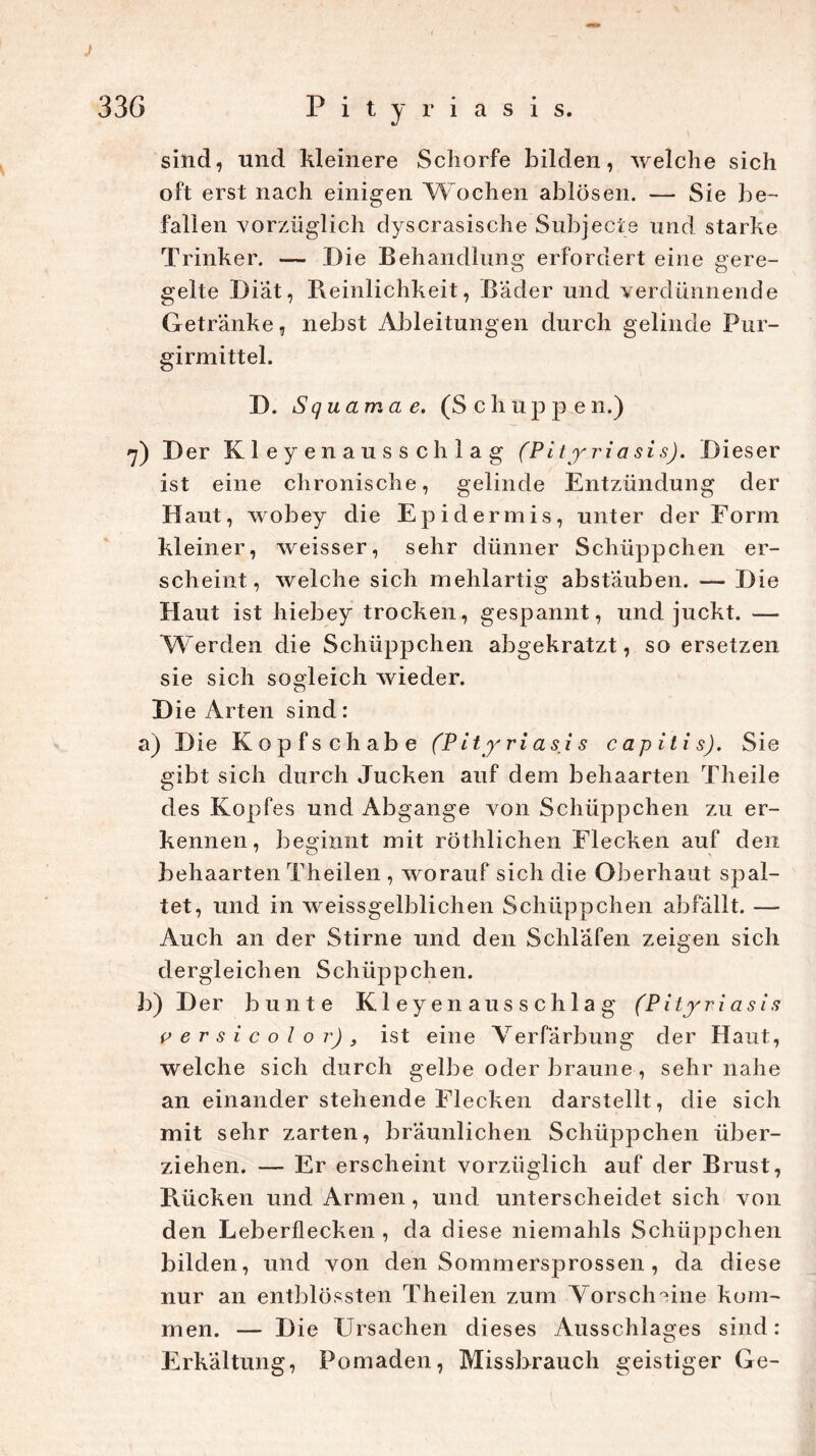 J sind, und kleinere Schorfe bilden, welche sich oft erst nach einigen Wochen ablösen. — Sie be- fallen vorzüglich dyscrasische Subjecte und starke Trinker. — Die Behandlung erfordert eine gere- gelte Diät, Reinlichkeit, Bäder und verdünnende Getränke, nebst Ableitungen durch gelinde Pur- girmittel. D. Squama e. (Schuppen.) 7) Der Kleyen aussch lag (Pi tyriasis). Dieser ist eine chronische, gelinde Entzündung der Haut, wobey die Epidermis, unter der Form kleiner, weisser, sehr dünner Schüppchen er- scheint, welche sich mehlartig abstäuben. — Die Haut ist hiebey trocken, gespannt, und juckt. — Werden die Schüppchen abgekratzt, so ersetzen sie sich sogleich wieder. Die Arten sind: a) Die Kopfschabe (Pityriasis capitis). Sie gibt sich durch Jucken auf dem behaarten Th eile des Kopfes und Abgänge von Schüppchen zu er- kennen , beginnt mit röthlichen Flecken auf den behaarten Theilen , worauf sich die Oberhaut spal- tet, und in weissgelblichen Schüppchen abfällt. — Auch an der Stirne und den Schläfen zeigen sich dergleichen Schüppchen. b) Der bunte Kleyenausschlag (Pi tyriasis versicolor), ist eine Verfärbung der Haut, welche sich durch gelbe oder braune , sehr nahe an einander stehende Flecken darstellt, die sich mit sehr zarten, bräunlichen Schüppchen über- ziehen. — Er erscheint vorzüglich auf der Brust, Rücken und Armen , und unterscheidet sich von den Leberflecken , da diese niemahls Schüppchen bilden, und von denSommersprossen, da diese nur an entblossten Theilen zum Vorscheine kom- men. — Die Ursachen dieses Ausschlages sind: Erkältung, Pomaden, Missbrauch geistiger Ge-