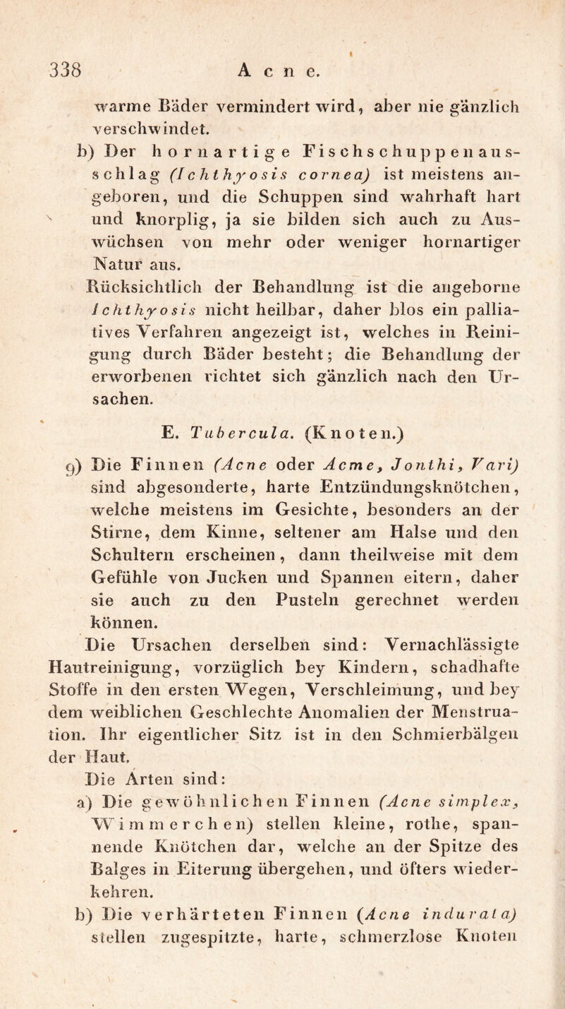 i warme Bäder vermindert wird, aber nie gänzlich verschwindet. b) Der hör n artige Fischschuppenaus- schlag (Ichthfosis cornea) ist meistens an- geboren, und die Schuppen sind wahrhaft hart und knorplig, ja sie bilden sich auch zu Aus- wüchsen von mehr oder weniger hornartiger Natur aus. Rücksichtlich der Behandlung ist die angeborne /chthyosis nicht heilbar, daher blos ein pallia- tives Verfahren angezeigt ist, welches in Reini- gung durch Bader besteht; die Behandlung der erworbenen richtet sich gänzlich nach den Ur- sachen. E. Tubercula. (Knoten.) q) Die Finnen (Acne oder Acme, Jo nt hif V ari) sind abgesonderte, harte Entzündungsknötchen, welche meistens im Gesichte, besonders an der Stirne, dem Kinne, seltener am Halse und den Schultern erscheinen , dann theihveise mit dem Gefühle von Jucken und Spannen eitern, daher sie auch zu den Pusteln gerechnet werden können. Die Ursachen derselben sind: Vernachlässigte Hautreinigung, vorzüglich bey Kindern, schadhafte Stoffe in den ersten Wegen, Verschleimung, und bey dem weiblichen Geschlechts Anomalien der Menstrua- tion. Ihr eigentlicher Sitz ist in den Schmierbälgen der Haut. D ie Arten sind: a) Die gew öhnlichen Finnen (Acne simplex, W immerchen) stellen kleine, rothe, span- nende Knötchen dar, welche an der Spitze des Balges in Eiterung übergehen, und Öfters wieder- kehren. b) Die verhärteten Finnen (Acne indurata) stellen zugespitzte, harte, schmerzlose Knoten