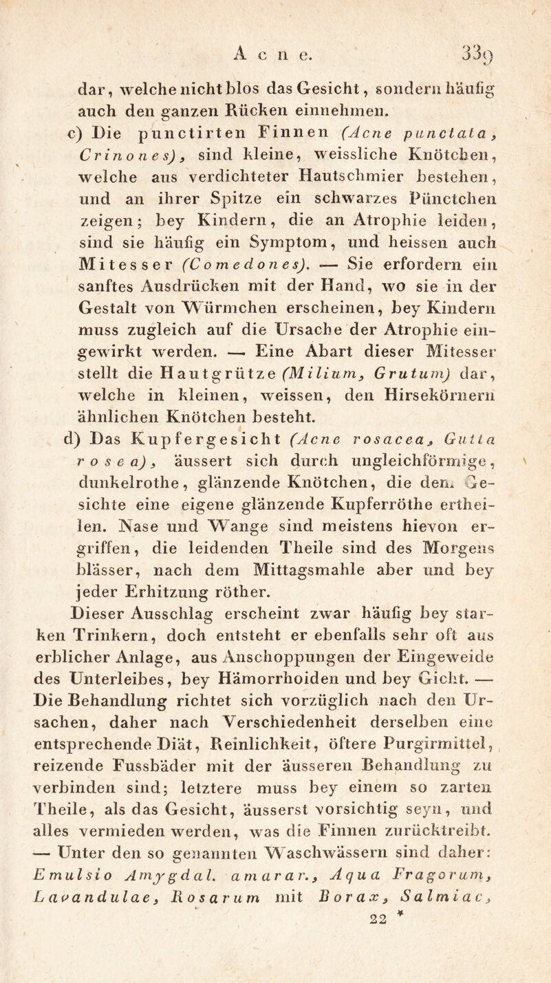 dar, welche nicht blos das Gesicht, sondern häufig auch den ganzen Rüchen einnehmen. c) Die punctirten Finnen (Acne punctata, Crinones), sind kleine, weissliche Knötchen, welche aus verdichteter Hautschmier bestehen, und an ihrer Spitze ein schwarzes Pünctchen zeigen; bey Kindern, die an Atrophie leiden, sind sie häufig ein Symptom, und heissen auch Mitesser (C o m e d on e s). «— Sie erfordern ein sanftes Ausdrücken mit der Hand, wo sie in der Gestalt von Würmchen erscheinen, bey Kindern muss zugleich auf die Ursache der Atrophie ein- gewirkt werden. — Eine Abart dieser Mitesser stellt die H a u t g r üt z e (M i li um, Grutum) dar, welche in kleinen, weissen, den Hirsekörnern ähnlichen Knötchen besteht. d) Das Kupfergesicht (Acne v osac ea * Gut La r o s e a) > äussert sich durch ungleichförmige, dunkelrothe, glänzende Knötchen, die dem Ge- sichte eine eigene glänzende Kupferröthe erthei- len. Nase und Wange sind meistens hievon er- griffen, die leidenden Theile sind des Morgens blässer, nach dem Mittagsmahle aber und bey jeder Erhitzung röther. Dieser Ausschlag erscheint zwar häufig bey star- ken Trinkern, doch entsteht er ebenfalls sehr oft aus erblicher Anlage, aus Anschoppungen der Eingeweide des Unterleibes, bey Hämorrhoiden und bey Gicht. — Die Behandlung richtet sich vorzüglich nach den Ur- sachen, daher nach Verschiedenheit derselben eine entsprechende Diät, Reinlichkeit, öftere Purgirmittel, reizende Fussbäder mit der äusseren Behandlung zu verbinden sind; letztere muss bey einem so zarten Theile, als das Gesicht, äusserst vorsichtig seyn, und alles vermieden werden, was die Finnen zurücktreibt. — Unter den so genannten Waschwässern sind daher: E mul si o A rny gdal. am ar ar., Aqua Fr agoru m} L av andulae 9 Ro s ar um mit Borax9 $ al m i a c > 22 *