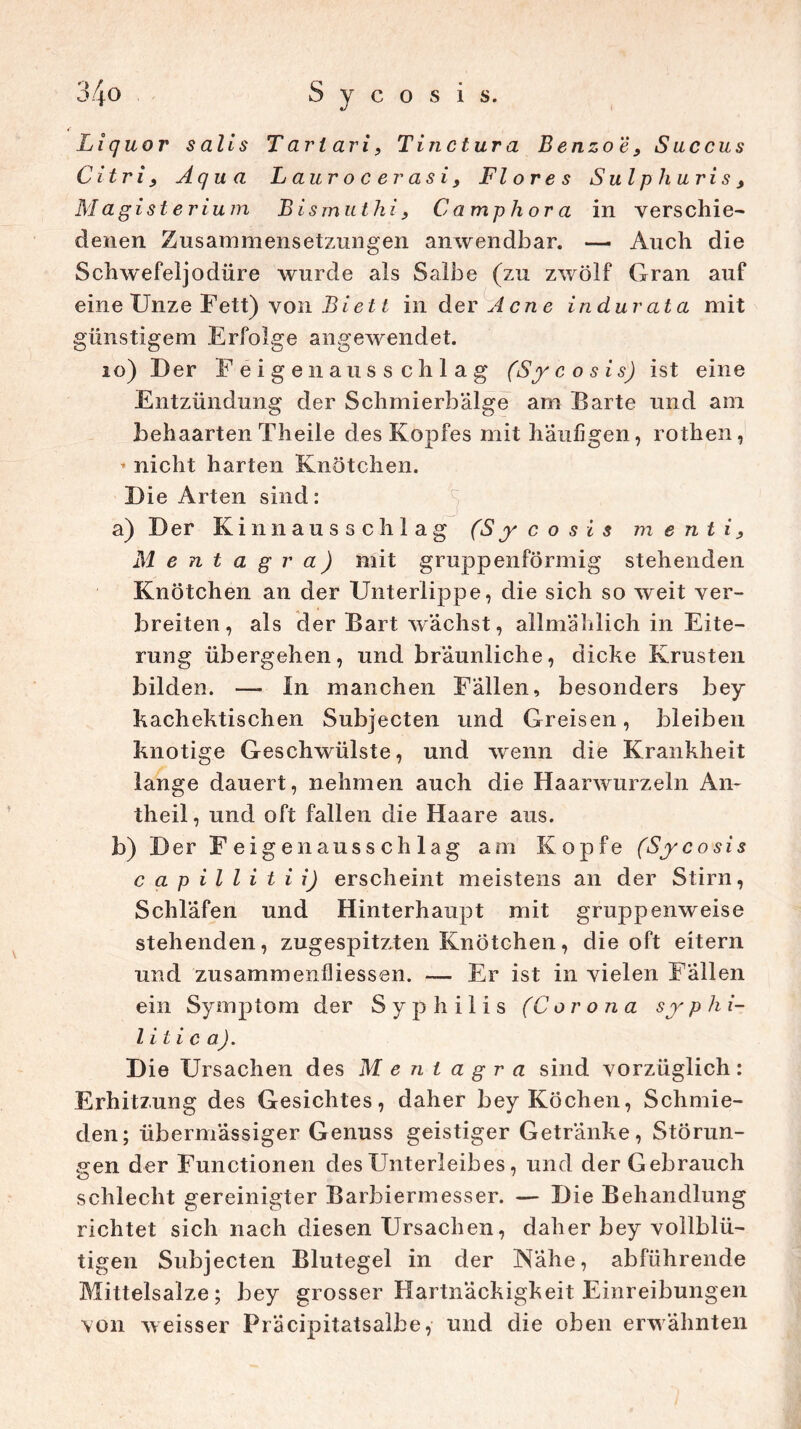 Liquor salls Tarl ari, Tinclura Benzoe, Saccus Citri , Aqua Laurocerasi, Flores Sulp Huris, M agist erium Bismut hi, Ca mp Hora in verschie- denen Zusammensetzungen anwendbar. — Auch die Schwefeljodiire wurde als Salbe (zu zwölf Gran auf eine Unze Fett) von Biett in der Acne indurata mit günstigem Erfolge angewendet. 10) Der Feigenausschlag (Sycosis) ist eine Entzündung der Schmierbälge am Barte und am behaarten Theile des Kopfes mit häufigen, rothen, * nicht harten Knötchen. Die Arten sind: a) Der Kinnausschlag (Sycosis m e nt i, Mentag ra) mit gruppenförmig stehenden Knötchen an der Unterlippe, die sich so weit ver- breiten, als der Bart wächst, allmählich in Eite- rung übergehen, und bräunliche, dicke Krusten bilden. —- In manchen Fällen, besonders bey kachektischen Subjecten und Greisen, bleiben knotige Geschwülste, und wenn die Krankheit lange dauert, nehmen auch die Haarwurzeln An- theil, und oft fallen die Haare aus. b) Der Feigenausschlag am Kopfe (Sycosis capillitii) erscheint meistens an der Stirn, Schläfen und Hinterhaupt mit gruppenweise stehenden, zugespitzten Knötchen, die oft eitern und zusammen Messen. — Er ist in vielen Fällen ein Symptom der Syphilis (Corona syphi- litica). Die Ursachen des Menlagra sind vorzüglich: Erhitzung des Gesichtes, daher bey Köchen, Schmie- den; übermässiger Genuss geistiger Getränke, Störun- gen der Functionen desETnterleibes, und der Gebrauch schlecht gereinigter Barbiermesser. — Die Behandlung richtet sich nach diesen Ursachen, daher bey vollblü- tigen Subjecten Blutegel in der Nähe, abführende Mittelsalze; bey grosser Hartnäckigkeit Einreibungen von weisser Präcipitatsalbe, und die oben erwähnten