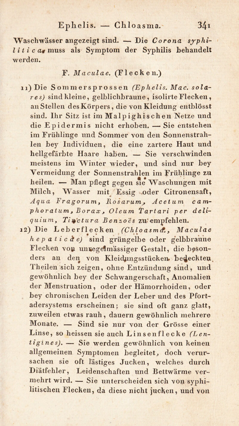 Waschwässer angezeigt sind. — Die Corona syphi- litica* muss als Symptom der Syphilis behandelt werden. F. Maculae, (Flecken.) 11) Die Sommersprossen (Ephelis. Mac. sola- res) sind kleine, gelblichbraune, isolirte Flecken, an Stellen des Körpers, die von Kleidung entblosst sind. Ihr Sitz ist im Malpighi sehen Netze und die Epidermis nicht erhoben. —Sie entstehen im Frühlinge und Sommer von den Sonnenstrah- len bey Individuen, die eine zartere Haut und hellgefärbte Haare haben. — Sie verschwinden meistens im Winter wieder, und sind nur bey Vermeidung der Sonnenstrahlen im Frühlinge zu heilen. — Man pflegt gegen sie Waschungen mit Milch, Wasser mit Essig oder Citronensaft, Aqua Fragorum, Bosarum y Acetum ca m- phor atum y B or ax y Oleum Tartari per deli- quium, Tity'ctura Benzoes zu-’empfehlen. 12) Die Leberflecken (Chlo asmti, Maculae hepaticäe) sind grüngelbe oder gelbbraune Flecken von unregelmässiger Gestalt, die beson- ders an den von Kleidungsstücken» bedeckten, Theilen sich zeigen, ohne Entzündung sind, und gewöhnlich bey der Schwangerschaft, Anomalien der Menstruation, oder der Hämorrhoiden, oder bey chronischen Leiden der Leber und des Pfort- adersystems erscheinen; sie sind oft ganz glatt, zuweilen etwas rauh, dauern gewöhnlich mehrere Monate. — Sind sie nur von der Grösse einer Linse, so heissen sie auch Lin senflecke (Len- tigines). — Sie werden gewöhnlich von keinen allgemeinen Symptomen begleitet., doch verur- sachen sie oft lästiges Jucken, welches durch Diätfehler, Leidenschaften und Bettwärme ver- mehrt wird. — Sie unterscheiden sich von syphi- litischen Flecken, da diese nicht jucken, und von