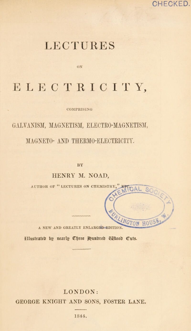 CHECKED. LECTURES ON E L E C T RICI T Y, COMPRISING GALVANISM, MAGNETISM, ELECTEO-MAGNETISM, MAGNETO- AND THERMO-ELECTRICITY. BY HENRY M. NO AD, EluetratciJ t»g nearly ©fjm p?unUrrU <E23oolr (ITuts. LONDON: GEORGE KNIGHT AND SONS, FOSTER LANE. 1844.